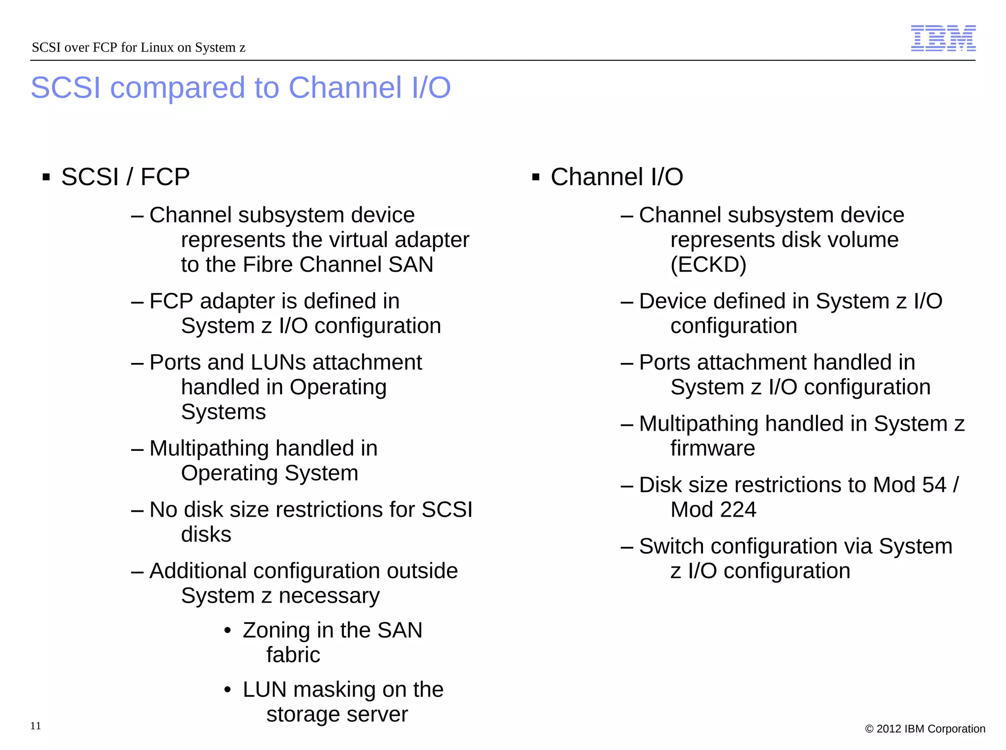 SCSI over FCP for Linux on System z


SCSI compared to Channel I/O

     ■   SCSI / FCP                                    ■   Channel I/O
                – Channel subsystem device                      – Channel subsystem device
                    represents the virtual adapter                  represents disk volume
                    to the Fibre Channel SAN                        (ECKD)
                – FCP adapter is defined in                     – Device defined in System z I/O
                    System z I/O configuration                      configuration
                – Ports and LUNs attachment                     – Ports attachment handled in
                     handled in Operating                            System z I/O configuration
                     Systems
                                                                – Multipathing handled in System z
                – Multipathing handled in                           firmware
                    Operating System
                                                                – Disk size restrictions to Mod 54 /
                – No disk size restrictions for SCSI                 Mod 224
                     disks
                                                                – Switch configuration via System
                – Additional configuration outside                  z I/O configuration
                    System z necessary
                               • Zoning in the SAN
                                   fabric
                               • LUN masking on the
11
                                   storage server                                         © 2012 IBM Corporation
 
