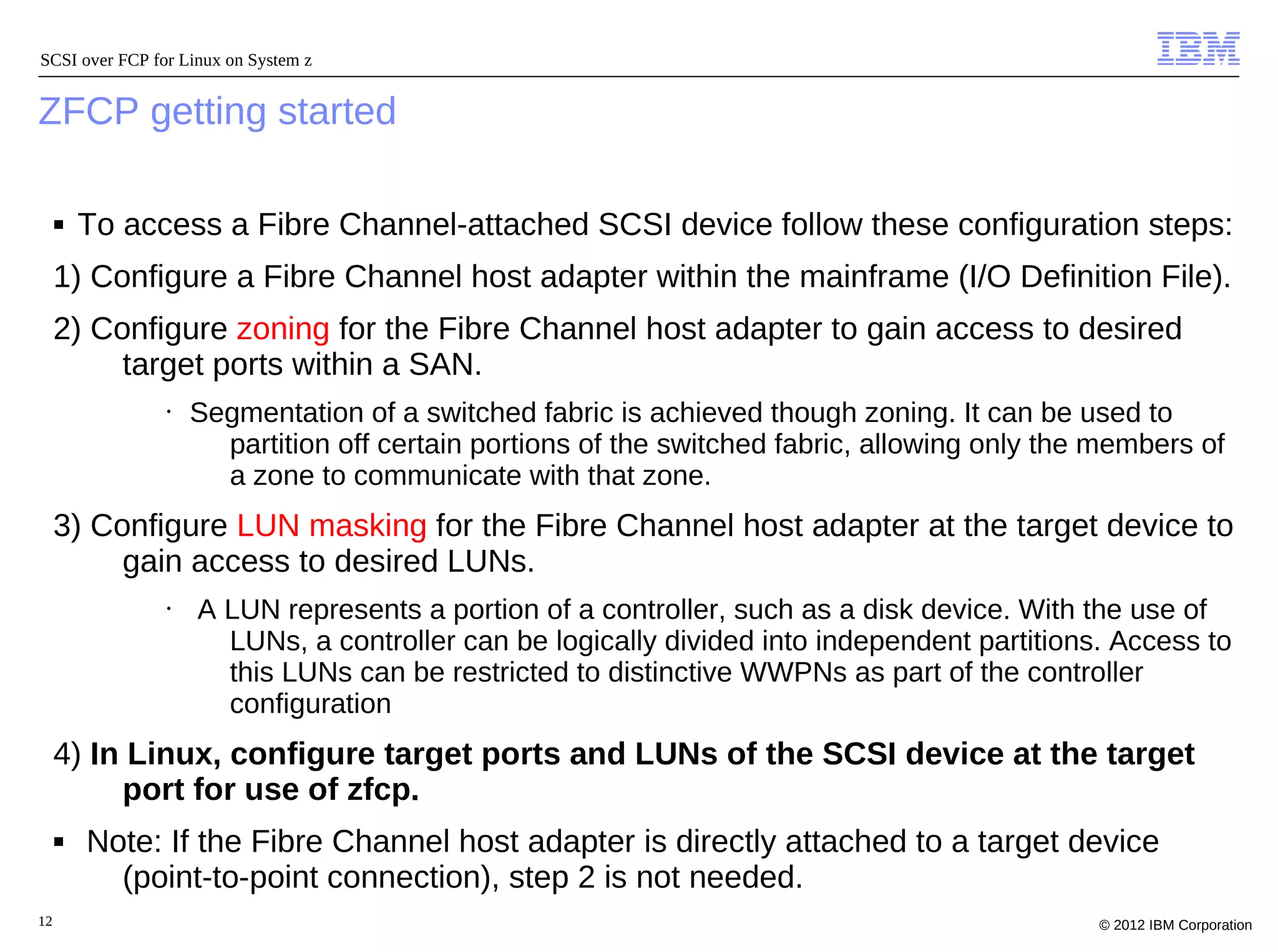 SCSI over FCP for Linux on System z


ZFCP getting started

     ■   To access a Fibre Channel-attached SCSI device follow these configuration steps:
     1) Configure a Fibre Channel host adapter within the mainframe (I/O Definition File).
     2) Configure zoning for the Fibre Channel host adapter to gain access to desired
          target ports within a SAN.
                •   Segmentation of a switched fabric is achieved though zoning. It can be used to
                      partition off certain portions of the switched fabric, allowing only the members of
                      a zone to communicate with that zone.
     3) Configure LUN masking for the Fibre Channel host adapter at the target device to
          gain access to desired LUNs.
                •   A LUN represents a portion of a controller, such as a disk device. With the use of
                      LUNs, a controller can be logically divided into independent partitions. Access to
                      this LUNs can be restricted to distinctive WWPNs as part of the controller
                      configuration
     4) In Linux, configure target ports and LUNs of the SCSI device at the target
          port for use of zfcp.
     ■   Note: If the Fibre Channel host adapter is directly attached to a target device
           (point-to-point connection), step 2 is not needed.
12                                                                                            © 2012 IBM Corporation
 