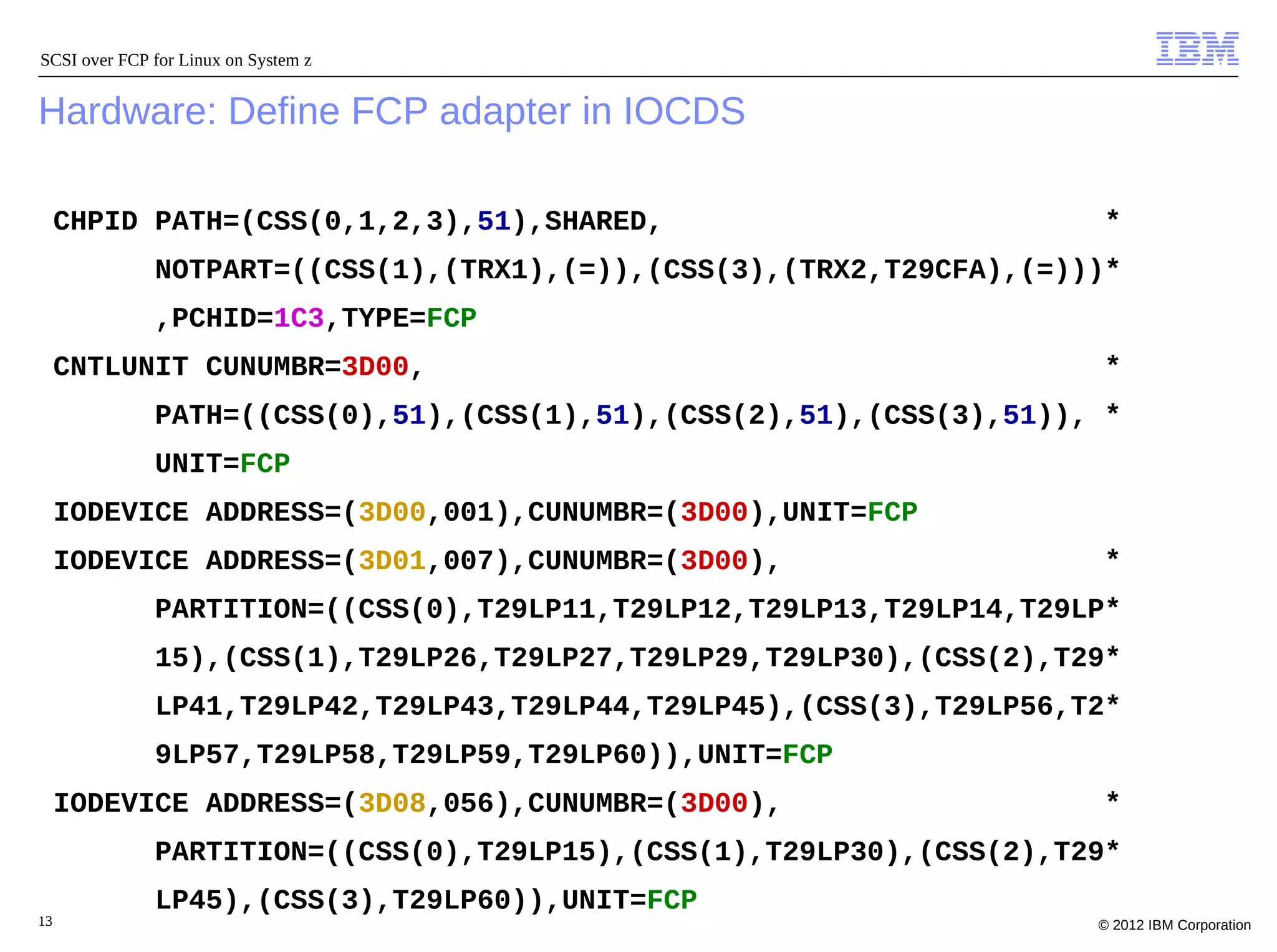 SCSI over FCP for Linux on System z


Hardware: Define FCP adapter in IOCDS

     CHPID PATH=(CSS(0,1,2,3),51),SHARED,                             *
              NOTPART=((CSS(1),(TRX1),(=)),(CSS(3),(TRX2,T29CFA),(=)))*
              ,PCHID=1C3,TYPE=FCP
     CNTLUNIT CUNUMBR=3D00,                                           *
              PATH=((CSS(0),51),(CSS(1),51),(CSS(2),51),(CSS(3),51)), *
              UNIT=FCP
     IODEVICE ADDRESS=(3D00,001),CUNUMBR=(3D00),UNIT=FCP
     IODEVICE ADDRESS=(3D01,007),CUNUMBR=(3D00),                     *
              PARTITION=((CSS(0),T29LP11,T29LP12,T29LP13,T29LP14,T29LP*
              15),(CSS(1),T29LP26,T29LP27,T29LP29,T29LP30),(CSS(2),T29*
              LP41,T29LP42,T29LP43,T29LP44,T29LP45),(CSS(3),T29LP56,T2*
              9LP57,T29LP58,T29LP59,T29LP60)),UNIT=FCP
     IODEVICE ADDRESS=(3D08,056),CUNUMBR=(3D00),                     *
              PARTITION=((CSS(0),T29LP15),(CSS(1),T29LP30),(CSS(2),T29*
              LP45),(CSS(3),T29LP60)),UNIT=FCP
13                                                                   © 2012 IBM Corporation
 