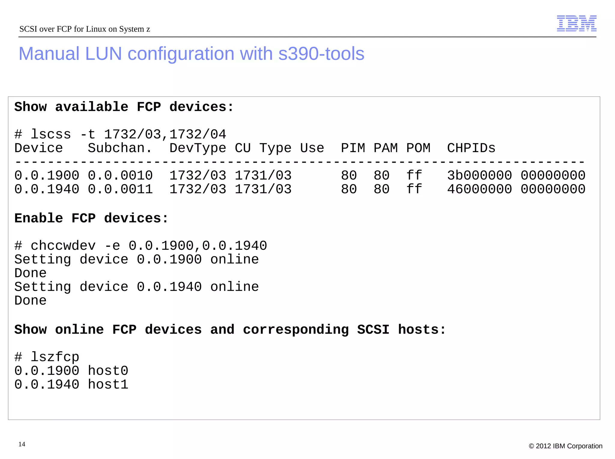 SCSI over FCP for Linux on System z


Manual LUN configuration with s390-tools

Show available FCP devices:

# lscss -t 1732/03,1732/04
Device   Subchan. DevType CU Type Use PIM PAM POM CHPIDs
----------------------------------------------------------------------
0.0.1900 0.0.0010 1732/03 1731/03       80 80 ff     3b000000 00000000
0.0.1940 0.0.0011 1732/03 1731/03       80 80 ff     46000000 00000000

Enable FCP devices:

# chccwdev -e 0.0.1900,0.0.1940
Setting device 0.0.1900 online
Done
Setting device 0.0.1940 online
Done

Show online FCP devices and corresponding SCSI hosts:

# lszfcp
0.0.1900 host0
0.0.1940 host1



14                                                             © 2012 IBM Corporation
 