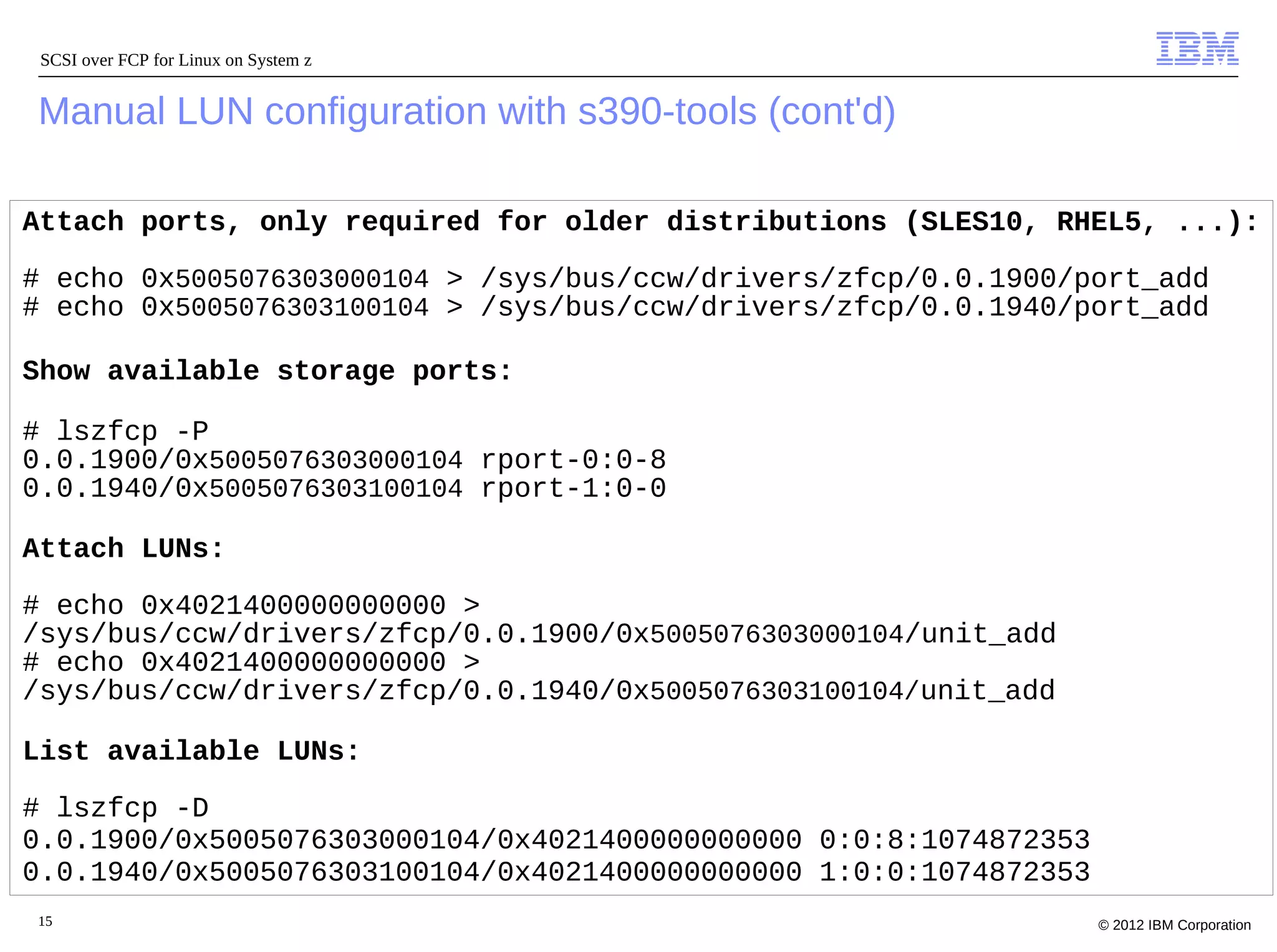 SCSI over FCP for Linux on System z


Manual LUN configuration with s390-tools (cont'd)

Attach ports, only required for older distributions (SLES10, RHEL5, ...):

# echo 0x5005076303000104 > /sys/bus/ccw/drivers/zfcp/0.0.1900/port_add
# echo 0x5005076303100104 > /sys/bus/ccw/drivers/zfcp/0.0.1940/port_add

Show available storage ports:

# lszfcp -P
0.0.1900/0x5005076303000104 rport-0:0-8
0.0.1940/0x5005076303100104 rport-1:0-0

Attach LUNs:

# echo 0x4021400000000000 >
/sys/bus/ccw/drivers/zfcp/0.0.1900/0x5005076303000104/unit_add
# echo 0x4021400000000000 >
/sys/bus/ccw/drivers/zfcp/0.0.1940/0x5005076303100104/unit_add

List available LUNs:

# lszfcp -D
0.0.1900/0x5005076303000104/0x4021400000000000 0:0:8:1074872353
0.0.1940/0x5005076303100104/0x4021400000000000 1:0:0:1074872353
15                                                                © 2012 IBM Corporation
 