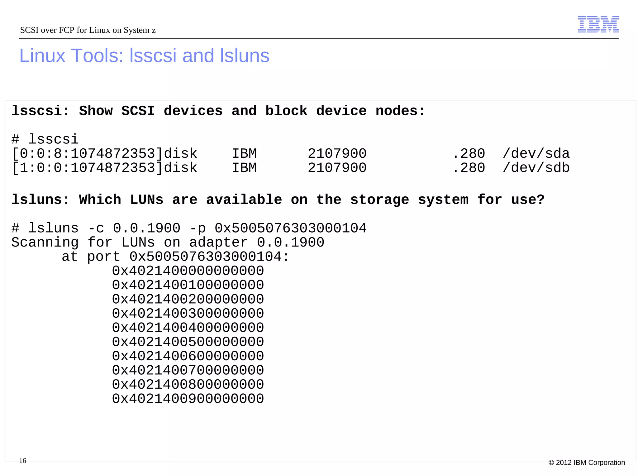 SCSI over FCP for Linux on System z


Linux Tools: lsscsi and lsluns

lsscsi: Show SCSI devices and block device nodes:

# lsscsi
[0:0:8:1074872353]disk                 IBM   2107900   .280   /dev/sda
[1:0:0:1074872353]disk                 IBM   2107900   .280   /dev/sdb

lsluns: Which LUNs are available on the storage system for use?

# lsluns -c 0.0.1900 -p 0x5005076303000104
Scanning for LUNs on adapter 0.0.1900
      at port 0x5005076303000104:
            0x4021400000000000
            0x4021400100000000
            0x4021400200000000
            0x4021400300000000
            0x4021400400000000
            0x4021400500000000
            0x4021400600000000
            0x4021400700000000
            0x4021400800000000
            0x4021400900000000



16                                                                 © 2012 IBM Corporation
 