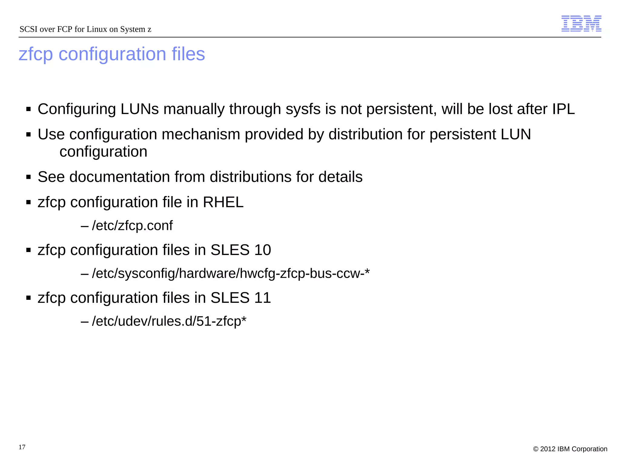 SCSI over FCP for Linux on System z


zfcp configuration files

     ■   Configuring LUNs manually through sysfs is not persistent, will be lost after IPL
     ■   Use configuration mechanism provided by distribution for persistent LUN
           configuration
     ■   See documentation from distributions for details
     ■   zfcp configuration file in RHEL
                – /etc/zfcp.conf
     ■   zfcp configuration files in SLES 10
                – /etc/sysconfig/hardware/hwcfg-zfcp-bus-ccw-*
     ■   zfcp configuration files in SLES 11
                – /etc/udev/rules.d/51-zfcp*




17                                                                                 © 2012 IBM Corporation
 