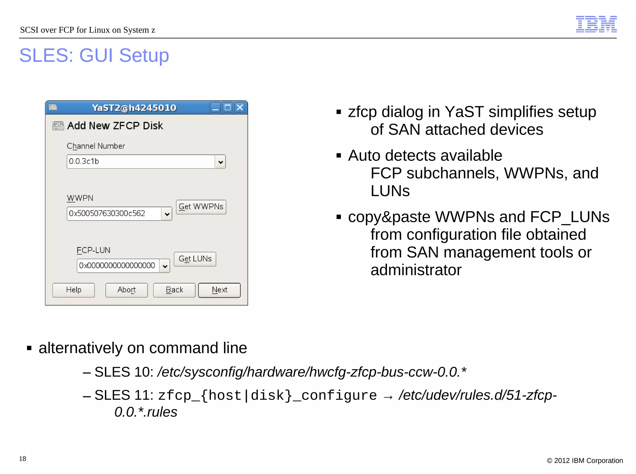 SCSI over FCP for Linux on System z


SLES: GUI Setup

                                                      ■   zfcp dialog in YaST simplifies setup
                                                             of SAN attached devices
                                                      ■   Auto detects available
                                                             FCP subchannels, WWPNs, and
                                                             LUNs
                                                      ■   copy&paste WWPNs and FCP_LUNs
                                                             from configuration file obtained
                                                             from SAN management tools or
                                                             administrator



     ■   alternatively on command line
                – SLES 10: /etc/sysconfig/hardware/hwcfg-zfcp-bus-ccw-0.0.*
                – SLES 11: zfcp_{host|disk}_configure → /etc/udev/rules.d/51-zfcp-
                    0.0.*.rules


18                                                                                    © 2012 IBM Corporation
 