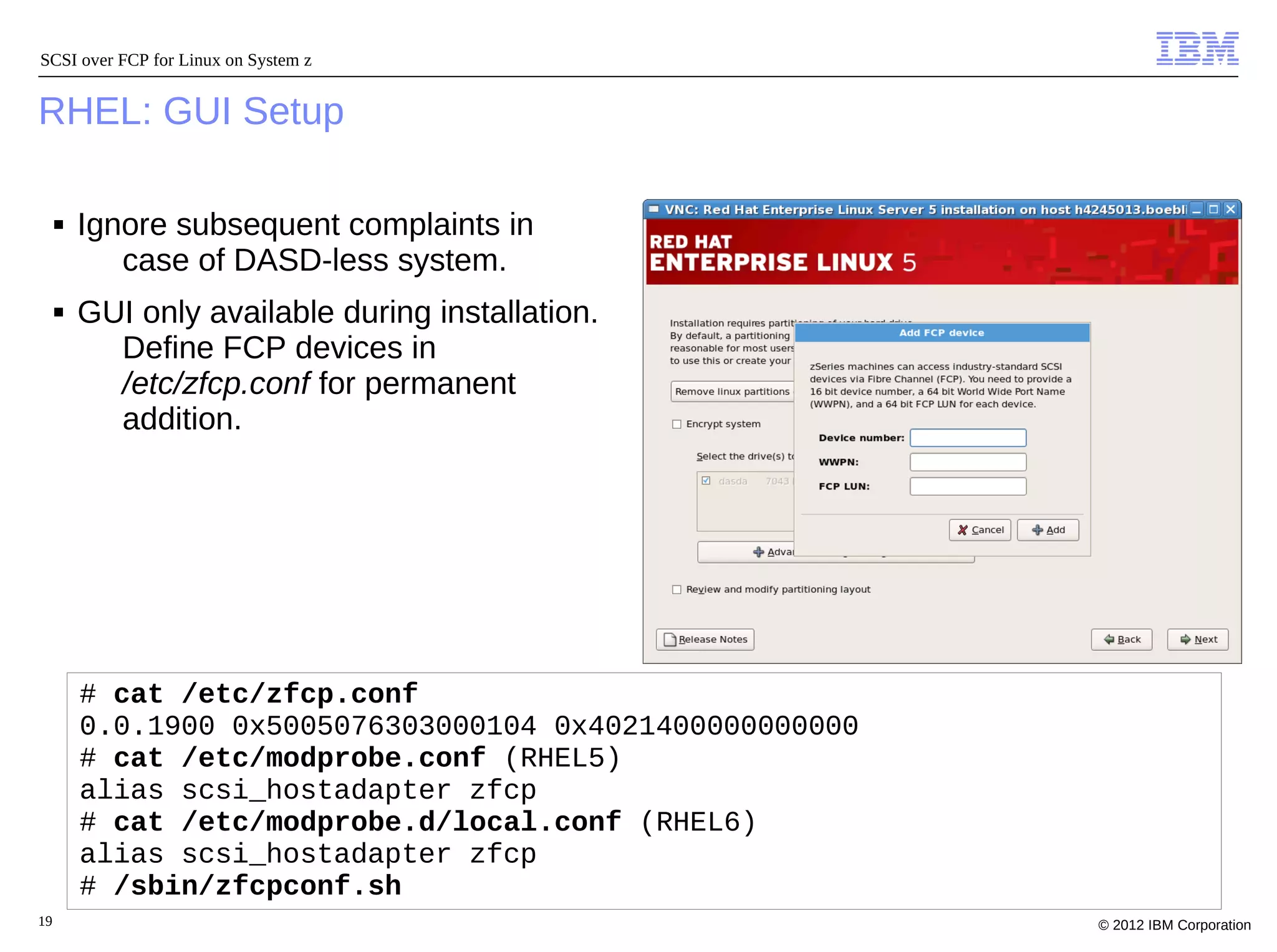 SCSI over FCP for Linux on System z


RHEL: GUI Setup

     ■   Ignore subsequent complaints in
            case of DASD-less system.
     ■   GUI only available during installation.
           Define FCP devices in
           /etc/zfcp.conf for permanent
           addition.




         # cat /etc/zfcp.conf
         0.0.1900 0x5005076303000104 0x4021400000000000
         # cat /etc/modprobe.conf (RHEL5)
         alias scsi_hostadapter zfcp
         # cat /etc/modprobe.d/local.conf (RHEL6)
         alias scsi_hostadapter zfcp
         # /sbin/zfcpconf.sh
19                                                        © 2012 IBM Corporation
 