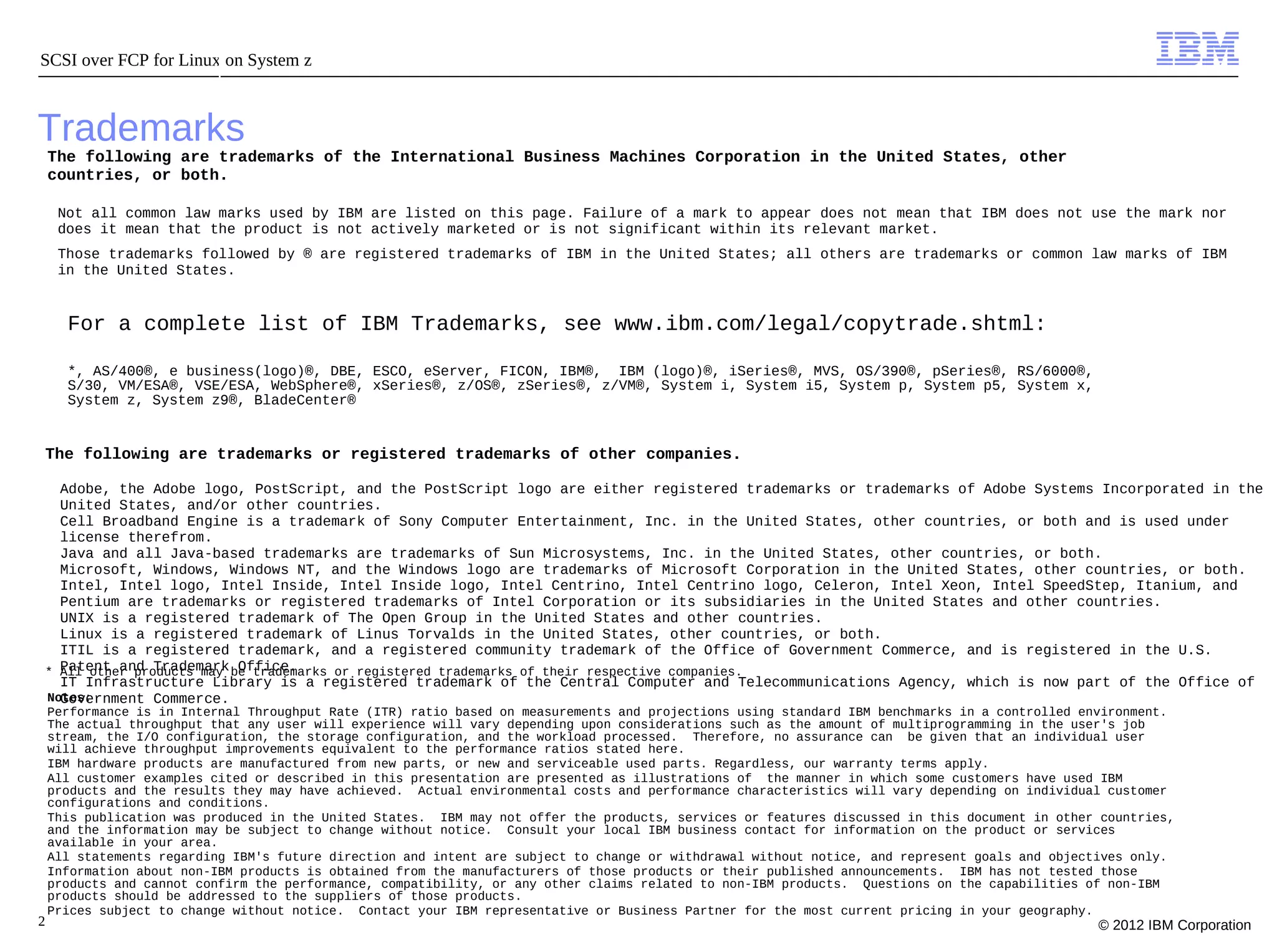 SCSI over FCP for Linux on System z



Trademarks
    The following are trademarks of the International Business Machines Corporation in the United States, other
    countries, or both.

     Not all common law marks used by IBM are listed on this page. Failure of a mark to appear does not mean that IBM does not use the mark nor
     does it mean that the product is not actively marketed or is not significant within its relevant market.
     Those trademarks followed by ® are registered trademarks of IBM in the United States; all others are trademarks or common law marks of IBM
     in the United States.


      For a complete list of IBM Trademarks, see www.ibm.com/legal/copytrade.shtml:

      *, AS/400®, e business(logo)®, DBE, ESCO, eServer, FICON, IBM®, IBM (logo)®, iSeries®, MVS, OS/390®, pSeries®, RS/6000®,
      S/30, VM/ESA®, VSE/ESA, WebSphere®, xSeries®, z/OS®, zSeries®, z/VM®, System i, System i5, System p, System p5, System x,
      System z, System z9®, BladeCenter®


 The following are trademarks or registered trademarks of other companies.

   Adobe, the Adobe logo, PostScript, and the PostScript logo are either registered trademarks or trademarks of Adobe Systems Incorporated in the
   United States, and/or other countries.
   Cell Broadband Engine is a trademark of Sony Computer Entertainment, Inc. in the United States, other countries, or both and is used under
   license therefrom.
   Java and all Java-based trademarks are trademarks of Sun Microsystems, Inc. in the United States, other countries, or both.
   Microsoft, Windows, Windows NT, and the Windows logo are trademarks of Microsoft Corporation in the United States, other countries, or both.
   Intel, Intel logo, Intel Inside, Intel Inside logo, Intel Centrino, Intel Centrino logo, Celeron, Intel Xeon, Intel SpeedStep, Itanium, and
   Pentium are trademarks or registered trademarks of Intel Corporation or its subsidiaries in the United States and other countries.
   UNIX is a registered trademark of The Open Group in the United States and other countries.
   Linux is a registered trademark of Linus Torvalds in the United States, other countries, or both.
   ITIL is a registered trademark, and a registered community trademark of the Office of Government Commerce, and is registered in the U.S.
 * Patent and Trademark be trademarks or registered trademarks of their respective companies.
   All other products may Office.
   IT Infrastructure Library is a registered trademark of the Central Computer and Telecommunications Agency, which is now part of the Office of
   Government Commerce.
 Notes:
    Performance is in Internal Throughput Rate (ITR) ratio based on measurements and projections using standard IBM benchmarks in a controlled environment.
    The actual throughput that any user will experience will vary depending upon considerations such as the amount of multiprogramming in the user's job
    stream, the I/O configuration, the storage configuration, and the workload processed. Therefore, no assurance can be given that an individual user
    will achieve throughput improvements equivalent to the performance ratios stated here.
    IBM hardware products are manufactured from new parts, or new and serviceable used parts. Regardless, our warranty terms apply.
    All customer examples cited or described in this presentation are presented as illustrations of the manner in which some customers have used IBM
    products and the results they may have achieved. Actual environmental costs and performance characteristics will vary depending on individual customer
    configurations and conditions.
    This publication was produced in the United States. IBM may not offer the products, services or features discussed in this document in other countries,
    and the information may be subject to change without notice. Consult your local IBM business contact for information on the product or services
    available in your area.
    All statements regarding IBM's future direction and intent are subject to change or withdrawal without notice, and represent goals and objectives only.
    Information about non-IBM products is obtained from the manufacturers of those products or their published announcements. IBM has not tested those
    products and cannot confirm the performance, compatibility, or any other claims related to non-IBM products. Questions on the capabilities of non-IBM
    products should be addressed to the suppliers of those products.
    Prices subject to change without notice. Contact your IBM representative or Business Partner for the most current pricing in your geography.
2                                                                                                                                               © 2012 IBM Corporation
 