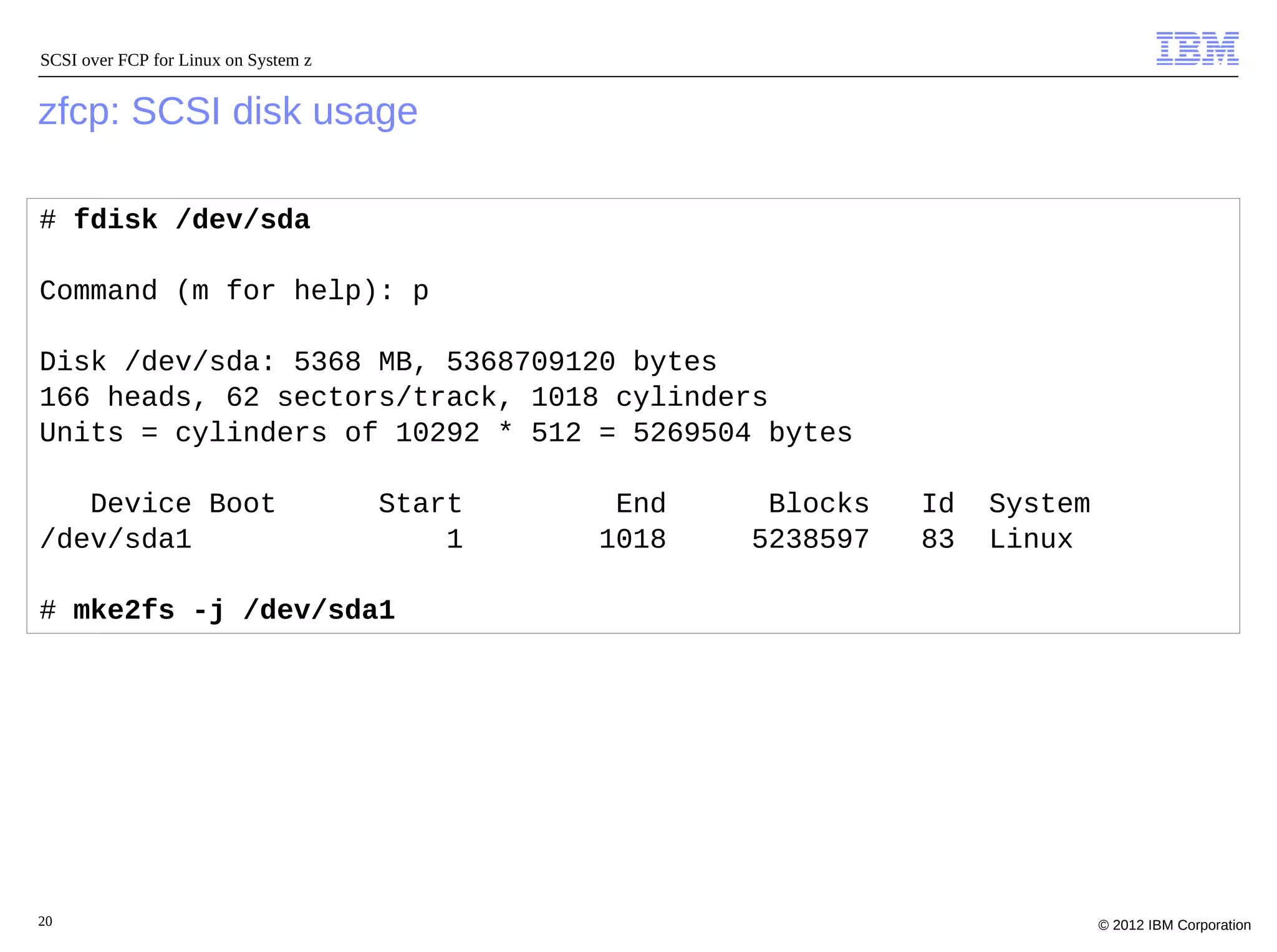 SCSI over FCP for Linux on System z


zfcp: SCSI disk usage

# fdisk /dev/sda

Command (m for help): p

Disk /dev/sda: 5368 MB, 5368709120 bytes
166 heads, 62 sectors/track, 1018 cylinders
Units = cylinders of 10292 * 512 = 5269504 bytes

   Device Boot                        Start    End    Blocks   Id   System
/dev/sda1                                 1   1018   5238597   83   Linux

# mke2fs -j /dev/sda1




20                                                                           © 2012 IBM Corporation
 