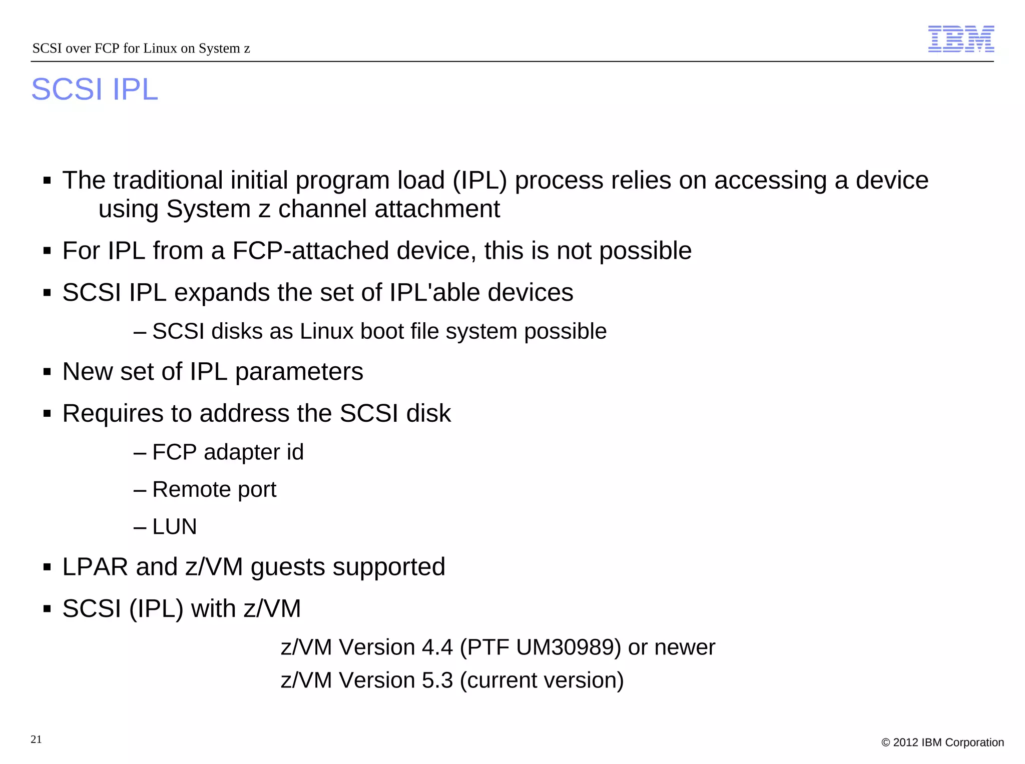 SCSI over FCP for Linux on System z


SCSI IPL

     ■   The traditional initial program load (IPL) process relies on accessing a device
           using System z channel attachment
     ■   For IPL from a FCP-attached device, this is not possible
     ■   SCSI IPL expands the set of IPL'able devices
                – SCSI disks as Linux boot file system possible
     ■   New set of IPL parameters
     ■   Requires to address the SCSI disk
                – FCP adapter id
                – Remote port
                – LUN
     ■   LPAR and z/VM guests supported
     ■   SCSI (IPL) with z/VM
                                      – z/VM Version 4.4 (PTF UM30989) or newer
                                      – z/VM Version 5.3 (current version)

21                                                                                 © 2012 IBM Corporation
 