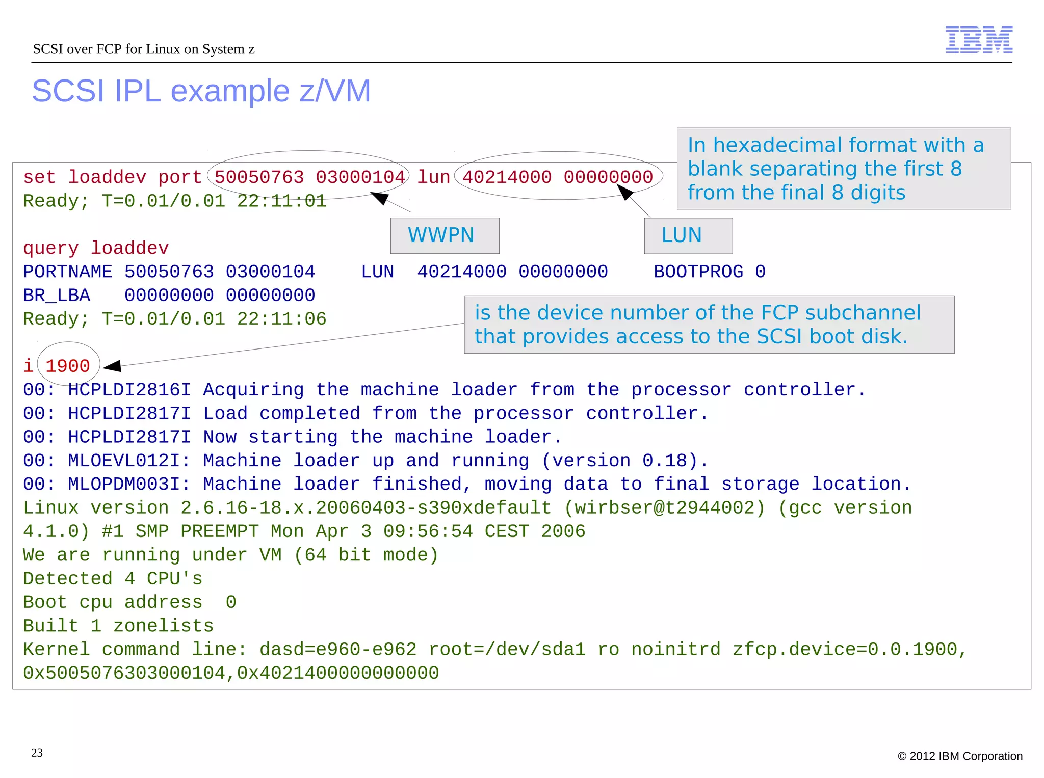 SCSI over FCP for Linux on System z


SCSI IPL example z/VM
                                                                     In hexadecimal format with a
set loaddev port 50050763 03000104 lun 40214000 00000000             blank separating the first 8
Ready; T=0.01/0.01 22:11:01                                          from the final 8 digits

                                            WWPN                  LUN
query loaddev
PORTNAME 50050763 03000104            LUN   40214000 00000000     BOOTPROG 0
BR_LBA   00000000 00000000
Ready; T=0.01/0.01 22:11:06                      is the device number of the FCP subchannel
                                                 that provides access to the SCSI boot disk.
i 1900
00: HCPLDI2816I Acquiring the machine loader from the processor controller.
00: HCPLDI2817I Load completed from the processor controller.
00: HCPLDI2817I Now starting the machine loader.
00: MLOEVL012I: Machine loader up and running (version 0.18).
00: MLOPDM003I: Machine loader finished, moving data to final storage location.
Linux version 2.6.16-18.x.20060403-s390xdefault (wirbser@t2944002) (gcc version
4.1.0) #1 SMP PREEMPT Mon Apr 3 09:56:54 CEST 2006
We are running under VM (64 bit mode)
Detected 4 CPU's
Boot cpu address 0
Built 1 zonelists
Kernel command line: dasd=e960-e962 root=/dev/sda1 ro noinitrd zfcp.device=0.0.1900,
0x5005076303000104,0x4021400000000000



23                                                                                       © 2012 IBM Corporation
 