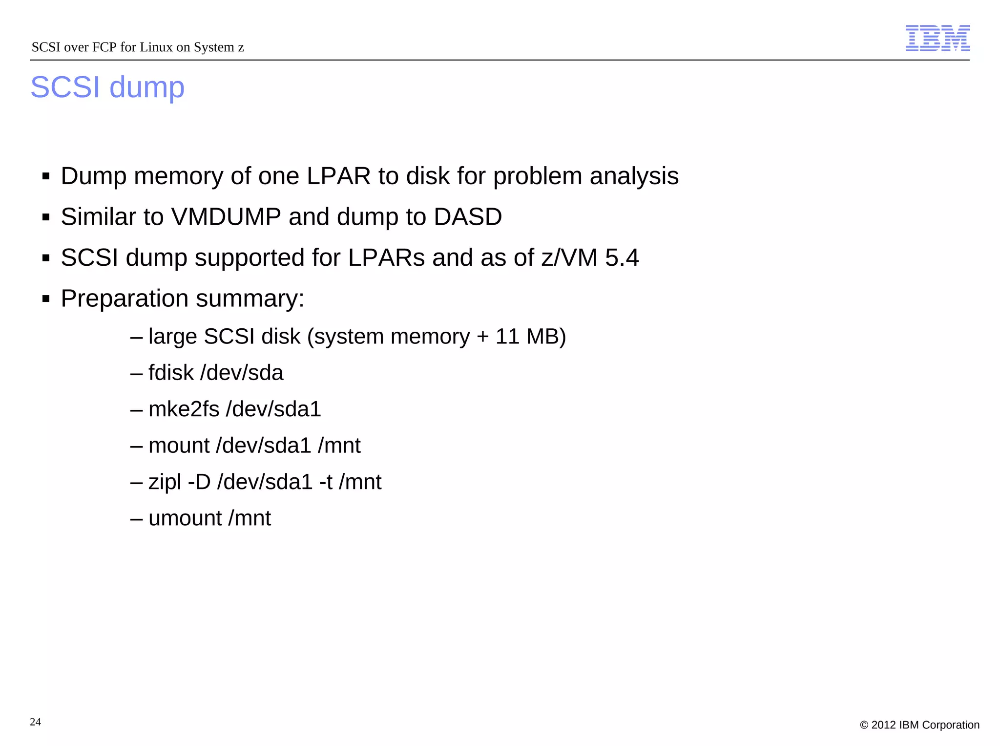 SCSI over FCP for Linux on System z


SCSI dump

     ■   Dump memory of one LPAR to disk for problem analysis
     ■   Similar to VMDUMP and dump to DASD
     ■   SCSI dump supported for LPARs and as of z/VM 5.4
     ■   Preparation summary:
                – large SCSI disk (system memory + 11 MB)
                – fdisk /dev/sda
                – mke2fs /dev/sda1
                – mount /dev/sda1 /mnt
                – zipl -D /dev/sda1 -t /mnt
                – umount /mnt




24                                                              © 2012 IBM Corporation
 