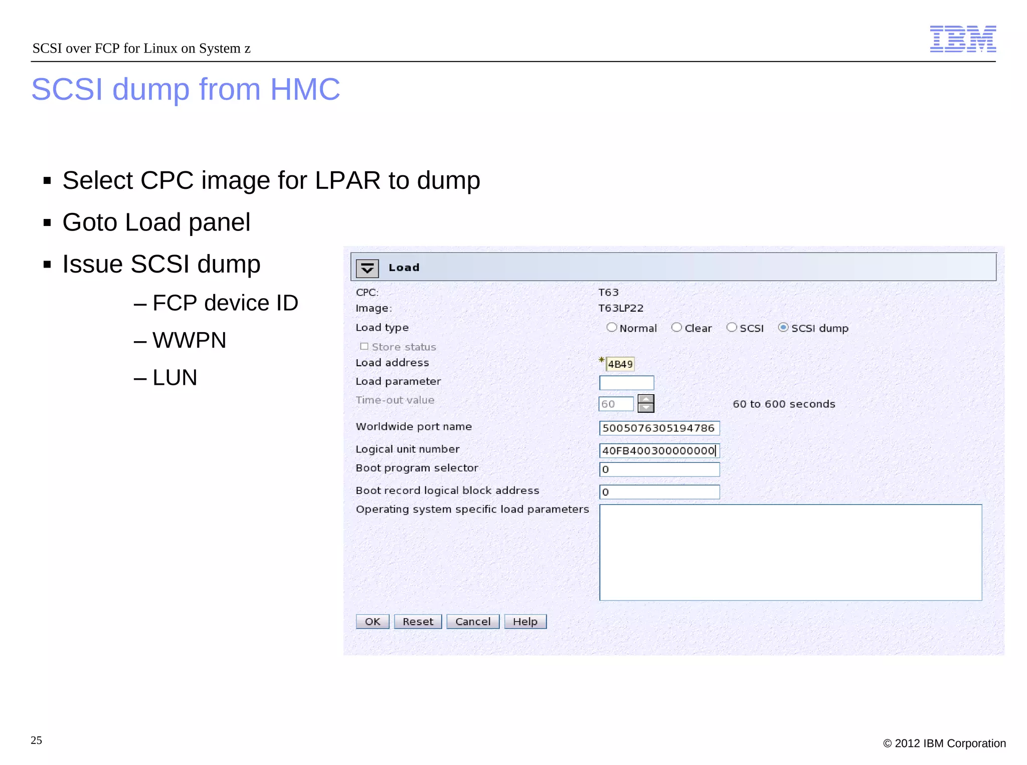 SCSI over FCP for Linux on System z


SCSI dump from HMC

     ■   Select CPC image for LPAR to dump
     ■   Goto Load panel
     ■   Issue SCSI dump
                – FCP device ID
                – WWPN
                – LUN




25                                           © 2012 IBM Corporation
 