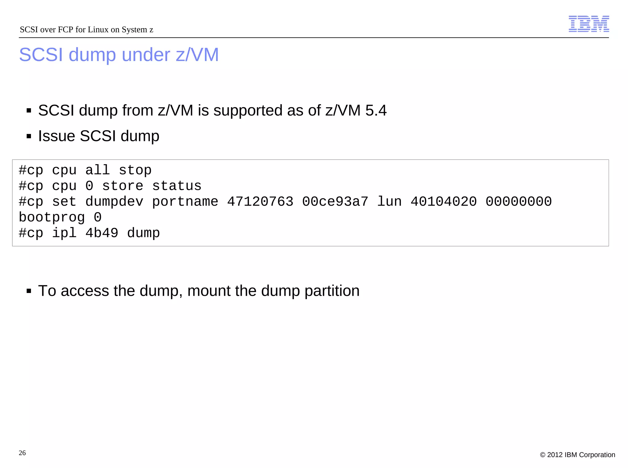 SCSI over FCP for Linux on System z


SCSI dump under z/VM

     ■   SCSI dump from z/VM is supported as of z/VM 5.4
     ■   Issue SCSI dump

#cp cpu all stop
#cp cpu 0 store status
#cp set dumpdev portname 47120763 00ce93a7 lun 40104020 00000000
bootprog 0
#cp ipl 4b49 dump



     ■   To access the dump, mount the dump partition




26                                                            © 2012 IBM Corporation
 