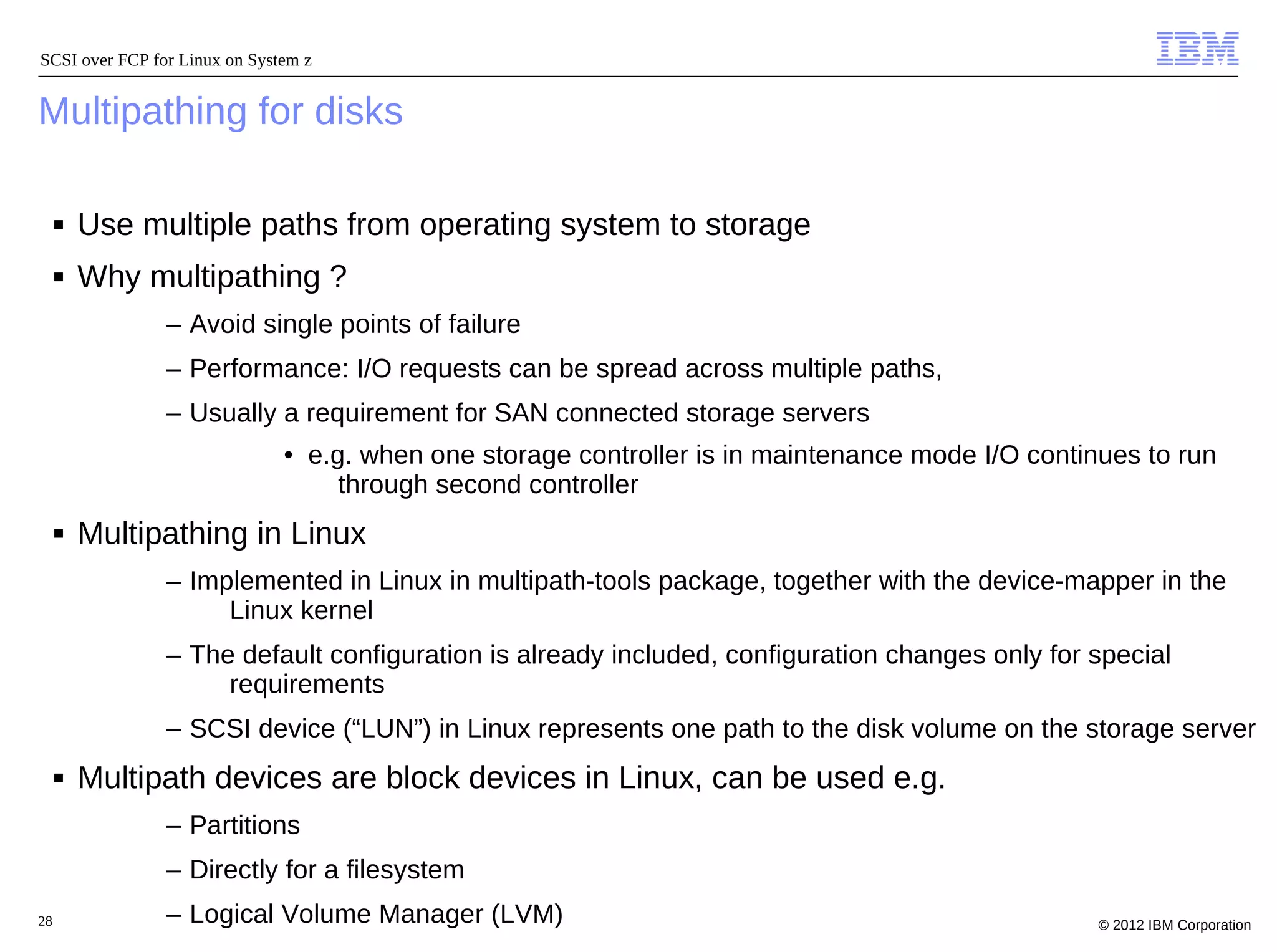 SCSI over FCP for Linux on System z


Multipathing for disks

     ■   Use multiple paths from operating system to storage
     ■   Why multipathing ?
                – Avoid single points of failure
                – Performance: I/O requests can be spread across multiple paths,
                – Usually a requirement for SAN connected storage servers
                               • e.g. when one storage controller is in maintenance mode I/O continues to run
                                    through second controller
     ■   Multipathing in Linux
                – Implemented in Linux in multipath-tools package, together with the device-mapper in the
                     Linux kernel
                – The default configuration is already included, configuration changes only for special
                     requirements
                – SCSI device (“LUN”) in Linux represents one path to the disk volume on the storage server
     ■   Multipath devices are block devices in Linux, can be used e.g.
                – Partitions
                – Directly for a filesystem
28              – Logical Volume Manager (LVM)                                                     © 2012 IBM Corporation
 