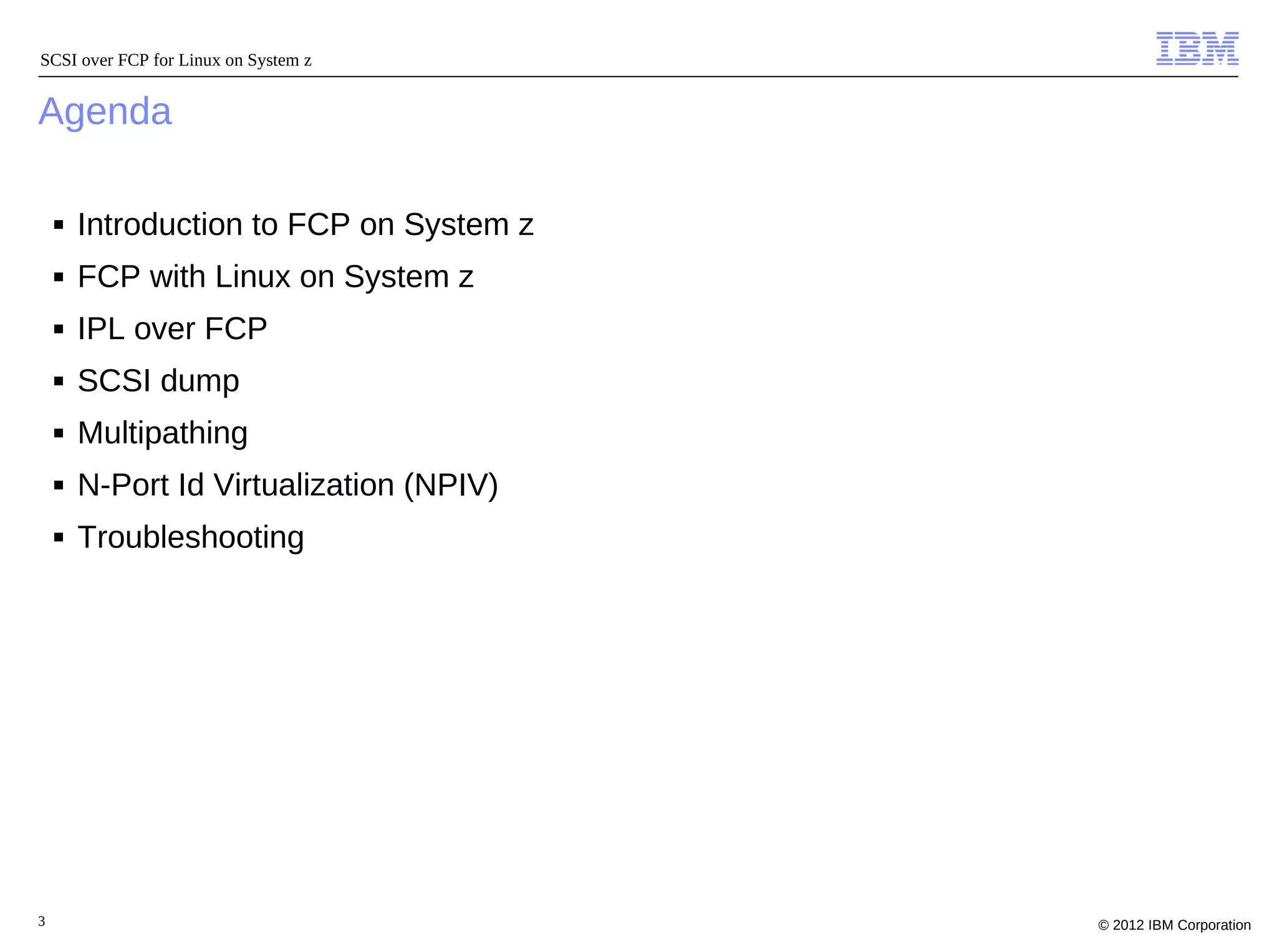 SCSI over FCP for Linux on System z


Agenda

    ■   Introduction to FCP on System z
    ■   FCP with Linux on System z
    ■   IPL over FCP
    ■   SCSI dump
    ■   Multipathing
    ■   N-Port Id Virtualization (NPIV)
    ■   Troubleshooting




3                                         © 2012 IBM Corporation
 