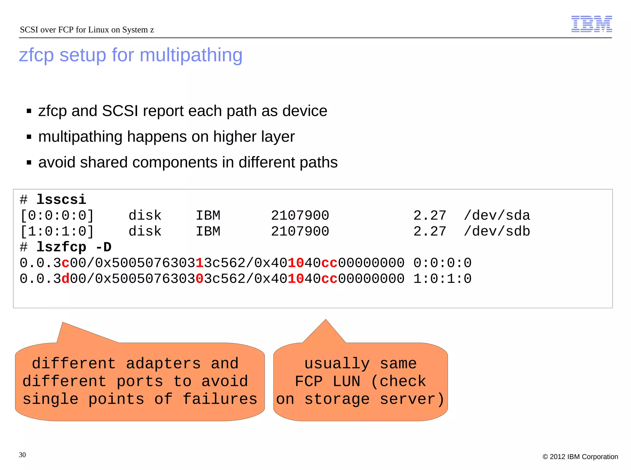 SCSI over FCP for Linux on System z


zfcp setup for multipathing

     ■   zfcp and SCSI report each path as device
     ■   multipathing happens on higher layer
     ■   avoid shared components in different paths

# lsscsi
[0:0:0:0]    disk    IBM      2107900                   2.27   /dev/sda
[1:0:1:0]    disk    IBM      2107900                   2.27   /dev/sdb
# lszfcp -D
0.0.3c00/0x500507630313c562/0x401040cc00000000          0:0:0:0
0.0.3d00/0x500507630303c562/0x401040cc00000000          1:0:1:0




 different adapters and                      usually same
different ports to avoid                    FCP LUN (check
single points of failures                 on storage server)


30                                                                        © 2012 IBM Corporation
 