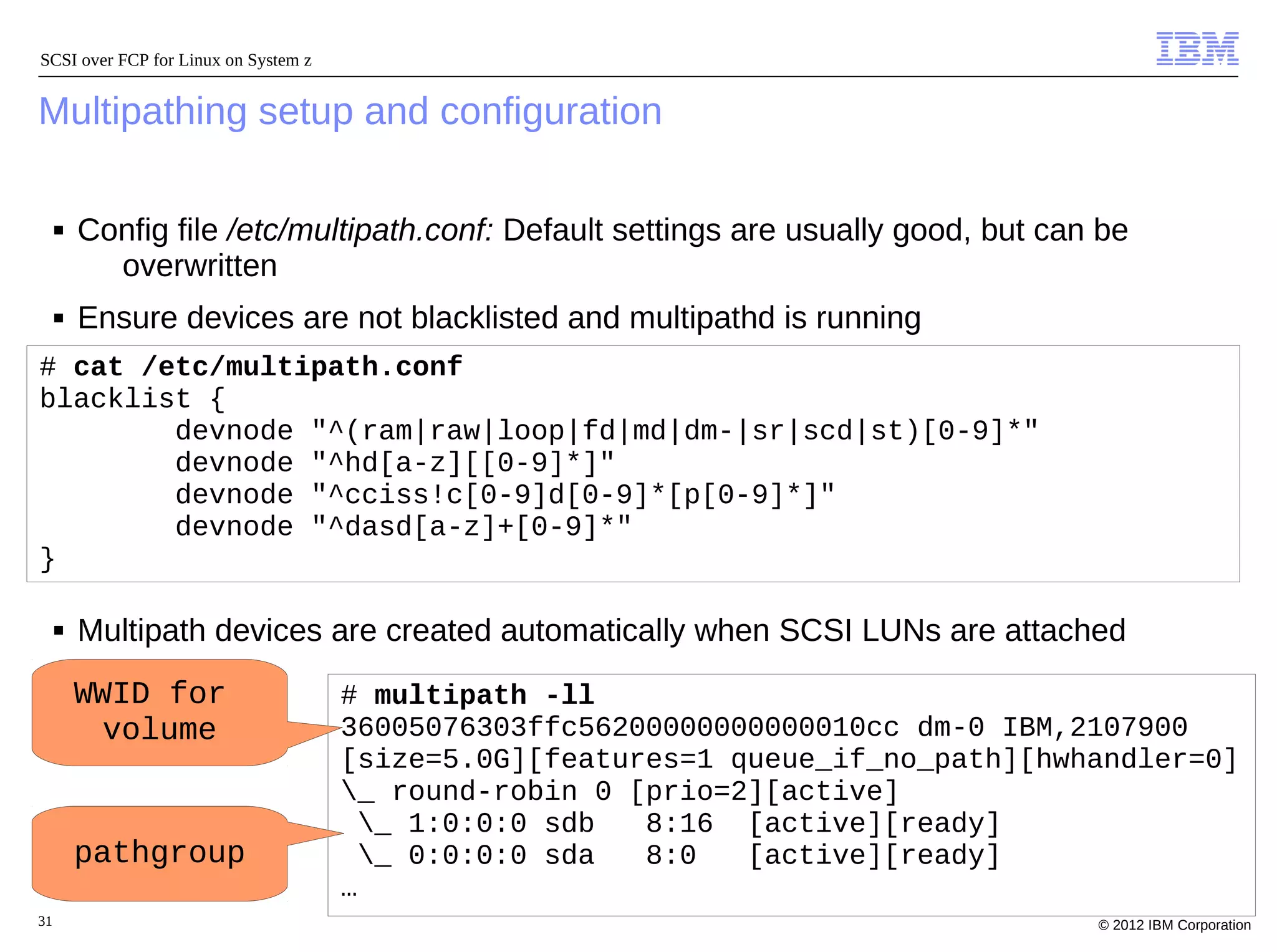 SCSI over FCP for Linux on System z


Multipathing setup and configuration

     ■   Config file /etc/multipath.conf: Default settings are usually good, but can be
           overwritten
     ■   Ensure devices are not blacklisted and multipathd is running
# cat /etc/multipath.conf
blacklist {
        devnode "^(ram|raw|loop|fd|md|dm-|sr|scd|st)[0-9]*"
        devnode "^hd[a-z][[0-9]*]"
        devnode "^cciss!c[0-9]d[0-9]*[p[0-9]*]"
        devnode "^dasd[a-z]+[0-9]*"
}

     ■   Multipath devices are created automatically when SCSI LUNs are attached
         WWID for                     # multipath -ll
           volume                     36005076303ffc56200000000000010cc dm-0 IBM,2107900
                                      [size=5.0G][features=1 queue_if_no_path][hwhandler=0]
                                      _ round-robin 0 [prio=2][active]
                                        _ 1:0:0:0 sdb  8:16 [active][ready]
         pathgroup                      _ 0:0:0:0 sda  8:0   [active][ready]
                                      …
31                                                                                  © 2012 IBM Corporation
 