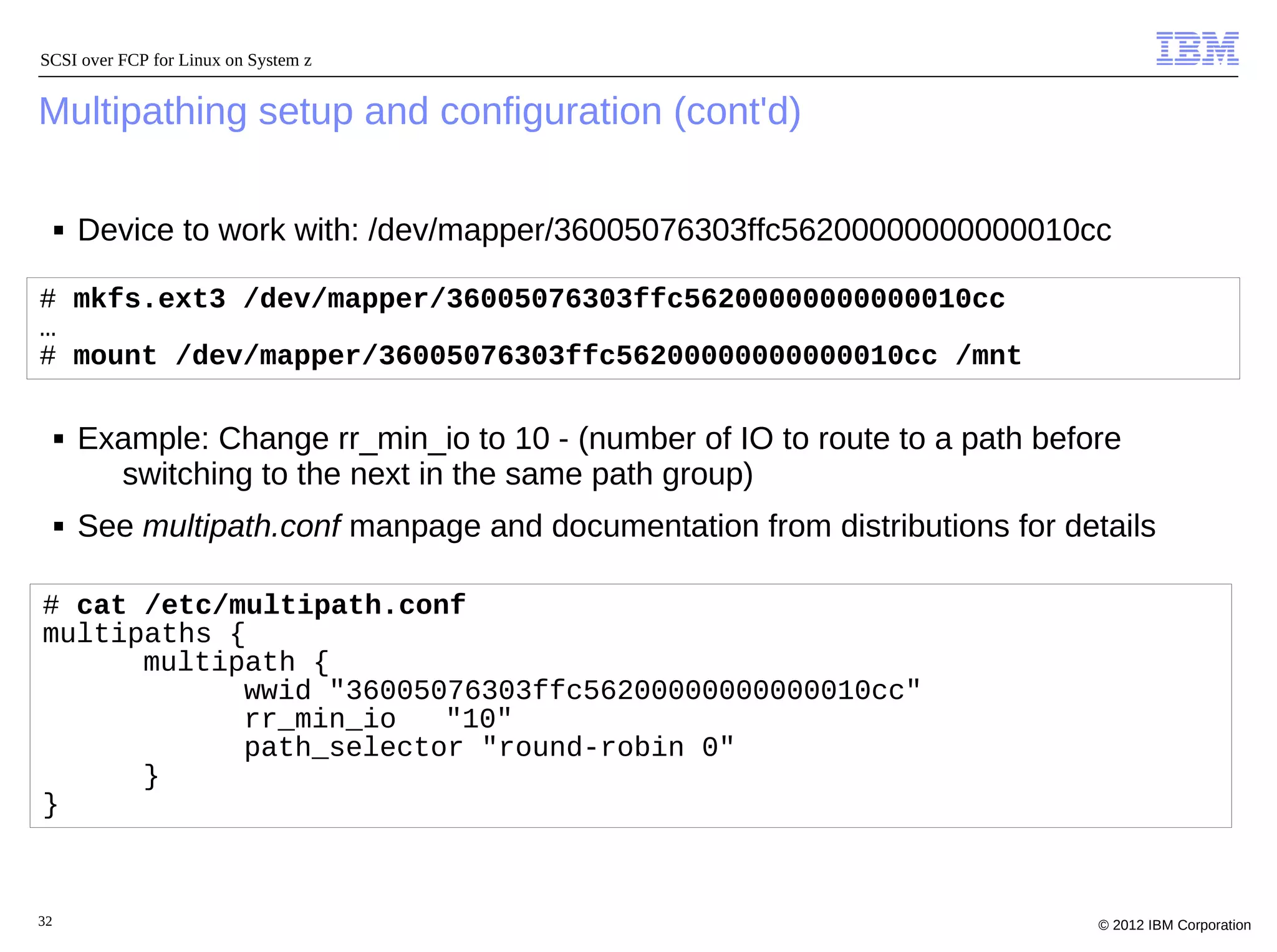 SCSI over FCP for Linux on System z


Multipathing setup and configuration (cont'd)

     ■   Device to work with: /dev/mapper/36005076303ffc56200000000000010cc

# mkfs.ext3 /dev/mapper/36005076303ffc56200000000000010cc
…
# mount /dev/mapper/36005076303ffc56200000000000010cc /mnt

     ■   Example: Change rr_min_io to 10 - (number of IO to route to a path before
           switching to the next in the same path group)
     ■   See multipath.conf manpage and documentation from distributions for details

# cat /etc/multipath.conf
multipaths {
      multipath {
            wwid "36005076303ffc56200000000000010cc"
            rr_min_io   "10"
            path_selector "round-robin 0"
      }
}



32                                                                              © 2012 IBM Corporation
 