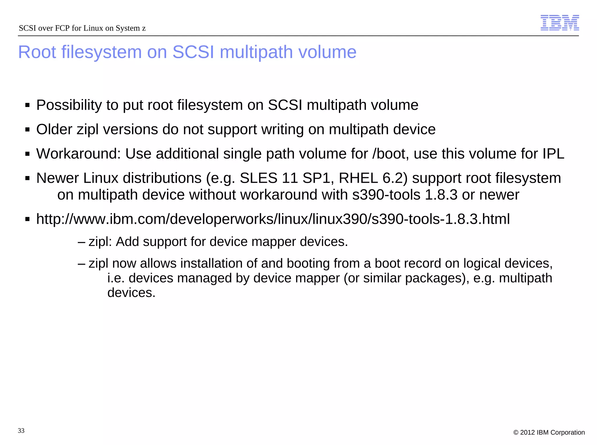 SCSI over FCP for Linux on System z


Root filesystem on SCSI multipath volume

     ■   Possibility to put root filesystem on SCSI multipath volume
     ■   Older zipl versions do not support writing on multipath device
     ■   Workaround: Use additional single path volume for /boot, use this volume for IPL
     ■   Newer Linux distributions (e.g. SLES 11 SP1, RHEL 6.2) support root filesystem
           on multipath device without workaround with s390-tools 1.8.3 or newer
     ■   http://www.ibm.com/developerworks/linux/linux390/s390-tools-1.8.3.html
                – zipl: Add support for device mapper devices.
                – zipl now allows installation of and booting from a boot record on logical devices,
                      i.e. devices managed by device mapper (or similar packages), e.g. multipath
                      devices.




33                                                                                           © 2012 IBM Corporation
 