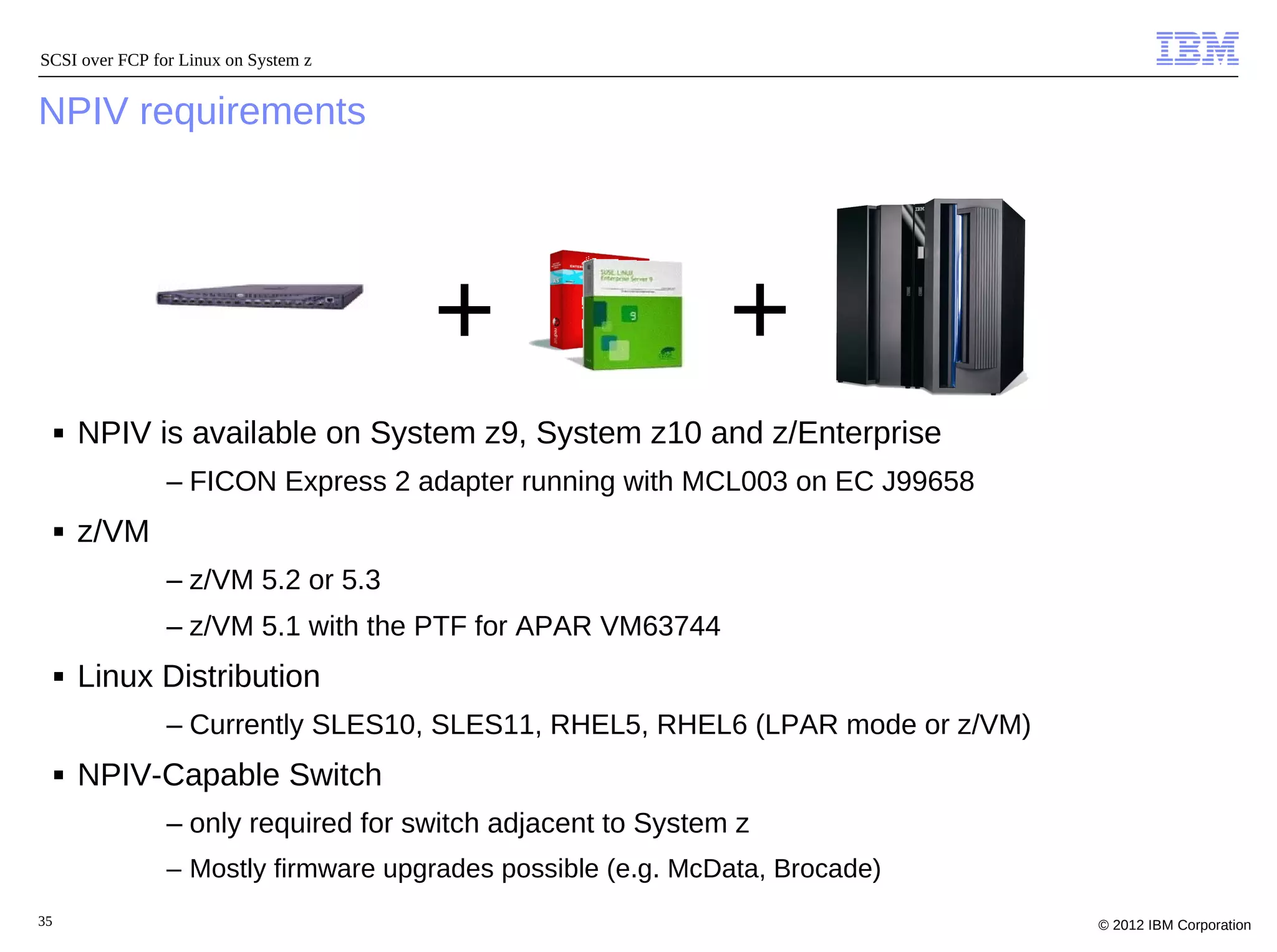 SCSI over FCP for Linux on System z


NPIV requirements




                                      +                      +
     ■   NPIV is available on System z9, System z10 and z/Enterprise
                – FICON Express 2 adapter running with MCL003 on EC J99658
     ■   z/VM
                – z/VM 5.2 or 5.3
                – z/VM 5.1 with the PTF for APAR VM63744
     ■   Linux Distribution
                – Currently SLES10, SLES11, RHEL5, RHEL6 (LPAR mode or z/VM)
     ■   NPIV-Capable Switch
                – only required for switch adjacent to System z
                – Mostly firmware upgrades possible (e.g. McData, Brocade)
35                                                                             © 2012 IBM Corporation
 