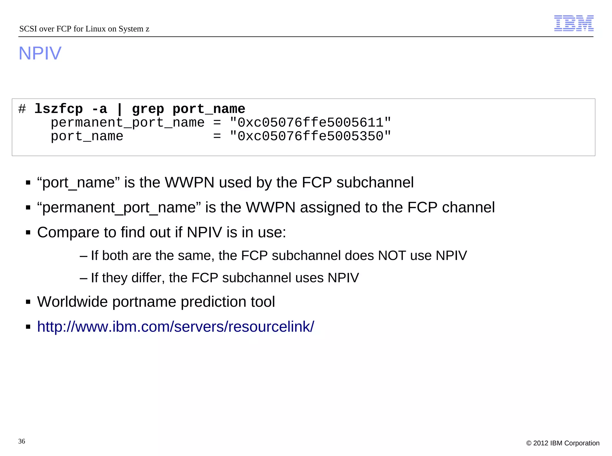 SCSI over FCP for Linux on System z


NPIV

# lszfcp -a | grep port_name
    permanent_port_name = "0xc05076ffe5005611"
    port_name           = "0xc05076ffe5005350"


     ■   “port_name” is the WWPN used by the FCP subchannel
     ■   “permanent_port_name” is the WWPN assigned to the FCP channel
     ■   Compare to find out if NPIV is in use:
                – If both are the same, the FCP subchannel does NOT use NPIV
                – If they differ, the FCP subchannel uses NPIV
     ■   Worldwide portname prediction tool
     ■   http://www.ibm.com/servers/resourcelink/




36                                                                             © 2012 IBM Corporation
 