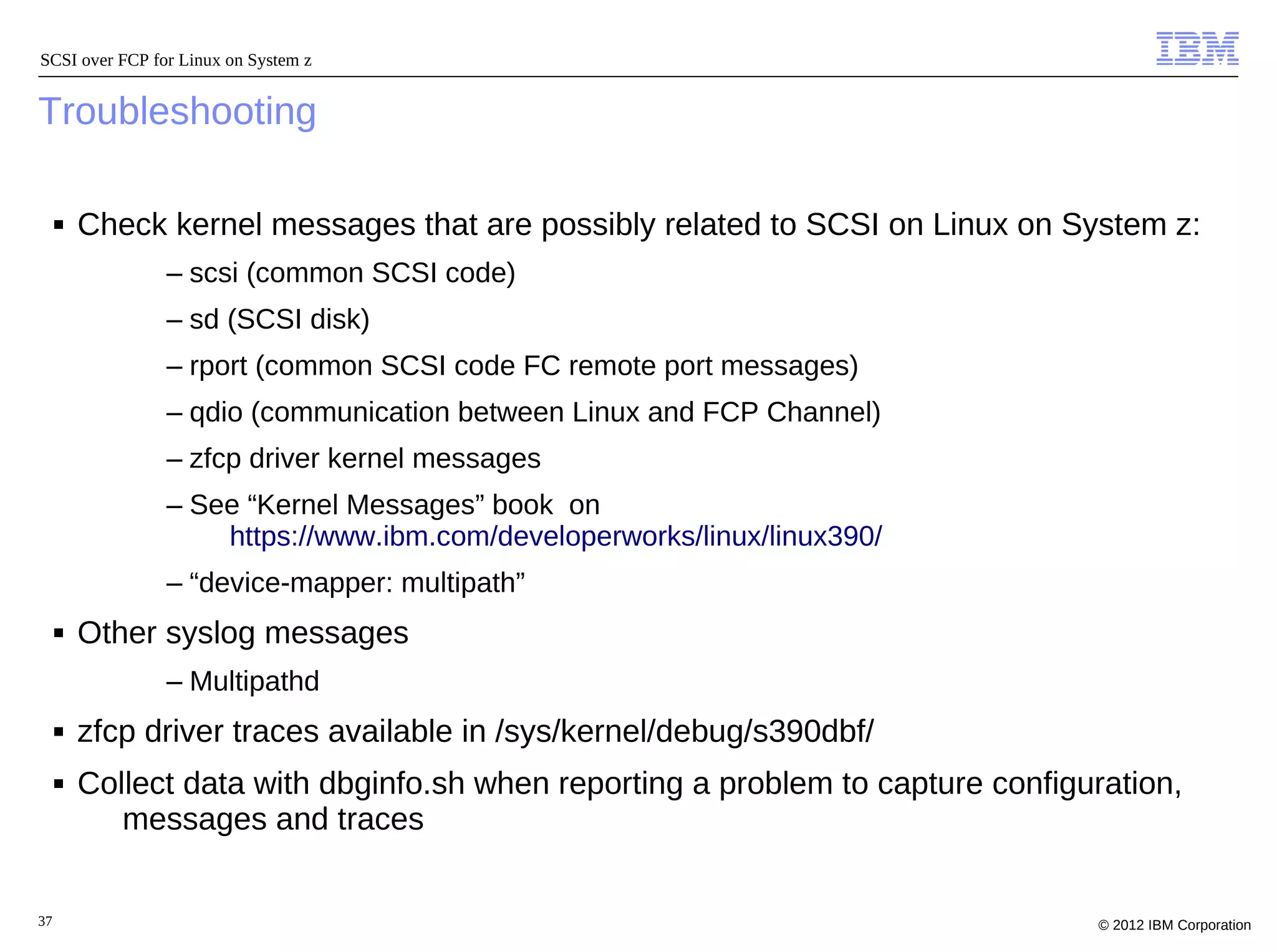 SCSI over FCP for Linux on System z


Troubleshooting

     ■   Check kernel messages that are possibly related to SCSI on Linux on System z:
                – scsi (common SCSI code)
                – sd (SCSI disk)
                – rport (common SCSI code FC remote port messages)
                – qdio (communication between Linux and FCP Channel)
                – zfcp driver kernel messages
                – See “Kernel Messages” book on
                    https://www.ibm.com/developerworks/linux/linux390/
                – “device-mapper: multipath”
     ■   Other syslog messages
                – Multipathd
     ■   zfcp driver traces available in /sys/kernel/debug/s390dbf/
     ■   Collect data with dbginfo.sh when reporting a problem to capture configuration,
            messages and traces


37                                                                               © 2012 IBM Corporation
 
