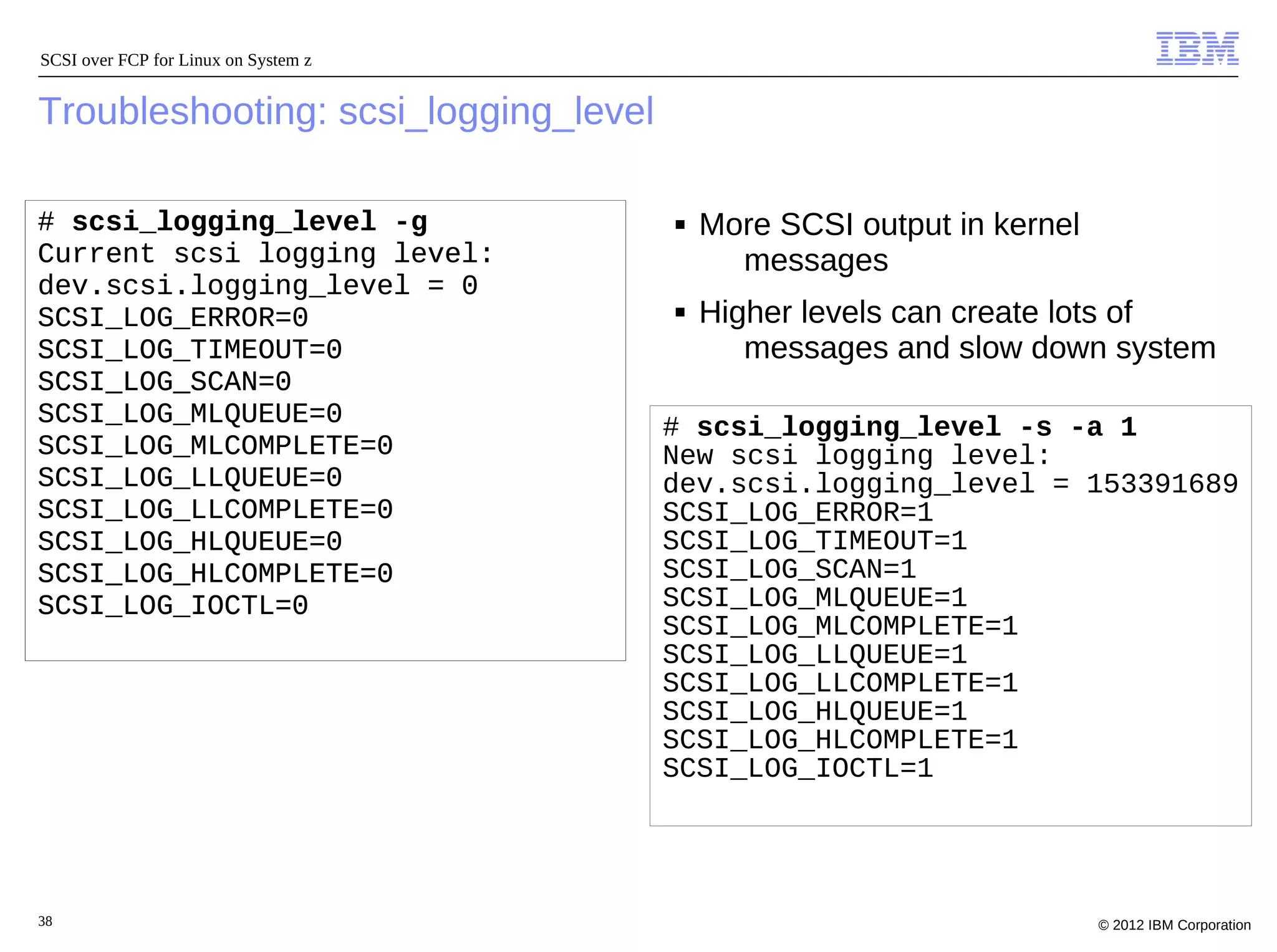 SCSI over FCP for Linux on System z


Troubleshooting: scsi_logging_level

# scsi_logging_level -g               ■   More SCSI output in kernel
Current scsi logging level:                 messages
dev.scsi.logging_level = 0
SCSI_LOG_ERROR=0                      ■   Higher levels can create lots of
SCSI_LOG_TIMEOUT=0                           messages and slow down system
SCSI_LOG_SCAN=0
SCSI_LOG_MLQUEUE=0                    # scsi_logging_level -s -a 1
SCSI_LOG_MLCOMPLETE=0                 New scsi logging level:
SCSI_LOG_LLQUEUE=0                    dev.scsi.logging_level = 153391689
SCSI_LOG_LLCOMPLETE=0                 SCSI_LOG_ERROR=1
SCSI_LOG_HLQUEUE=0                    SCSI_LOG_TIMEOUT=1
SCSI_LOG_HLCOMPLETE=0                 SCSI_LOG_SCAN=1
SCSI_LOG_IOCTL=0                      SCSI_LOG_MLQUEUE=1
                                      SCSI_LOG_MLCOMPLETE=1
                                      SCSI_LOG_LLQUEUE=1
                                      SCSI_LOG_LLCOMPLETE=1
                                      SCSI_LOG_HLQUEUE=1
                                      SCSI_LOG_HLCOMPLETE=1
                                      SCSI_LOG_IOCTL=1




38                                                                     © 2012 IBM Corporation
 