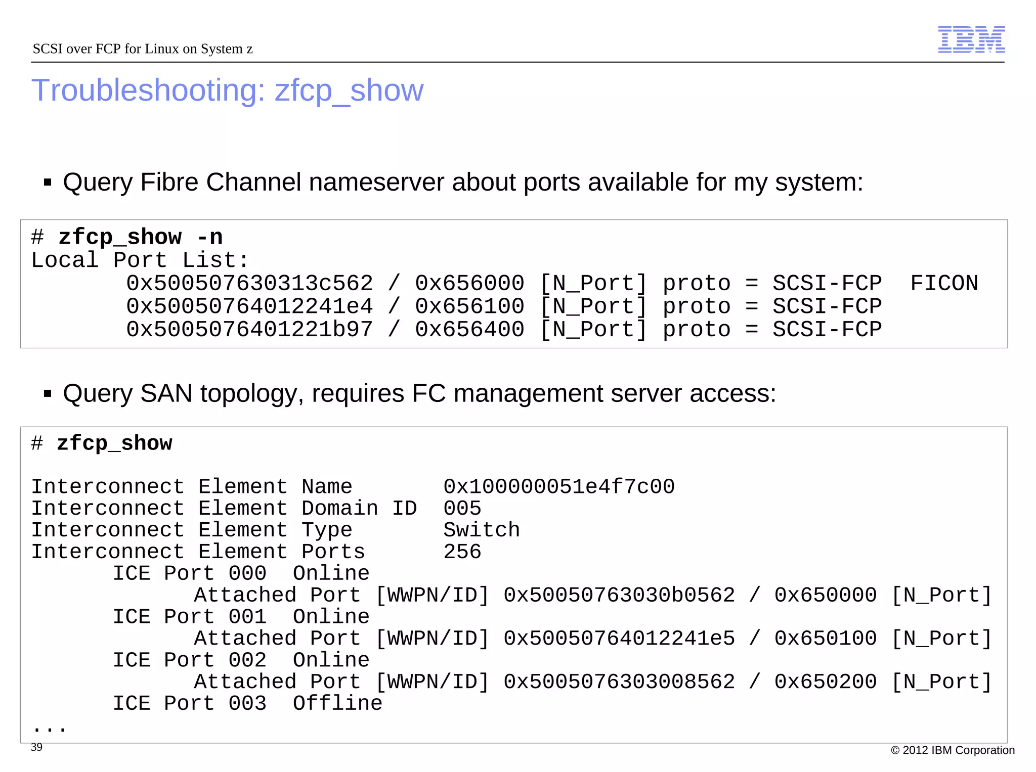 SCSI over FCP for Linux on System z


Troubleshooting: zfcp_show

     ■   Query Fibre Channel nameserver about ports available for my system:

# zfcp_show -n
Local Port List:
       0x500507630313c562 / 0x656000 [N_Port] proto = SCSI-FCP                    FICON
       0x50050764012241e4 / 0x656100 [N_Port] proto = SCSI-FCP
       0x5005076401221b97 / 0x656400 [N_Port] proto = SCSI-FCP

     ■   Query SAN topology, requires FC management server access:
# zfcp_show

Interconnect Element Name       0x100000051e4f7c00
Interconnect Element Domain ID 005
Interconnect Element Type       Switch
Interconnect Element Ports      256
      ICE Port 000 Online
             Attached Port [WWPN/ID] 0x50050763030b0562 / 0x650000 [N_Port]
      ICE Port 001 Online
             Attached Port [WWPN/ID] 0x50050764012241e5 / 0x650100 [N_Port]
      ICE Port 002 Online
             Attached Port [WWPN/ID] 0x5005076303008562 / 0x650200 [N_Port]
      ICE Port 003 Offline
...
39                                                                             © 2012 IBM Corporation
 