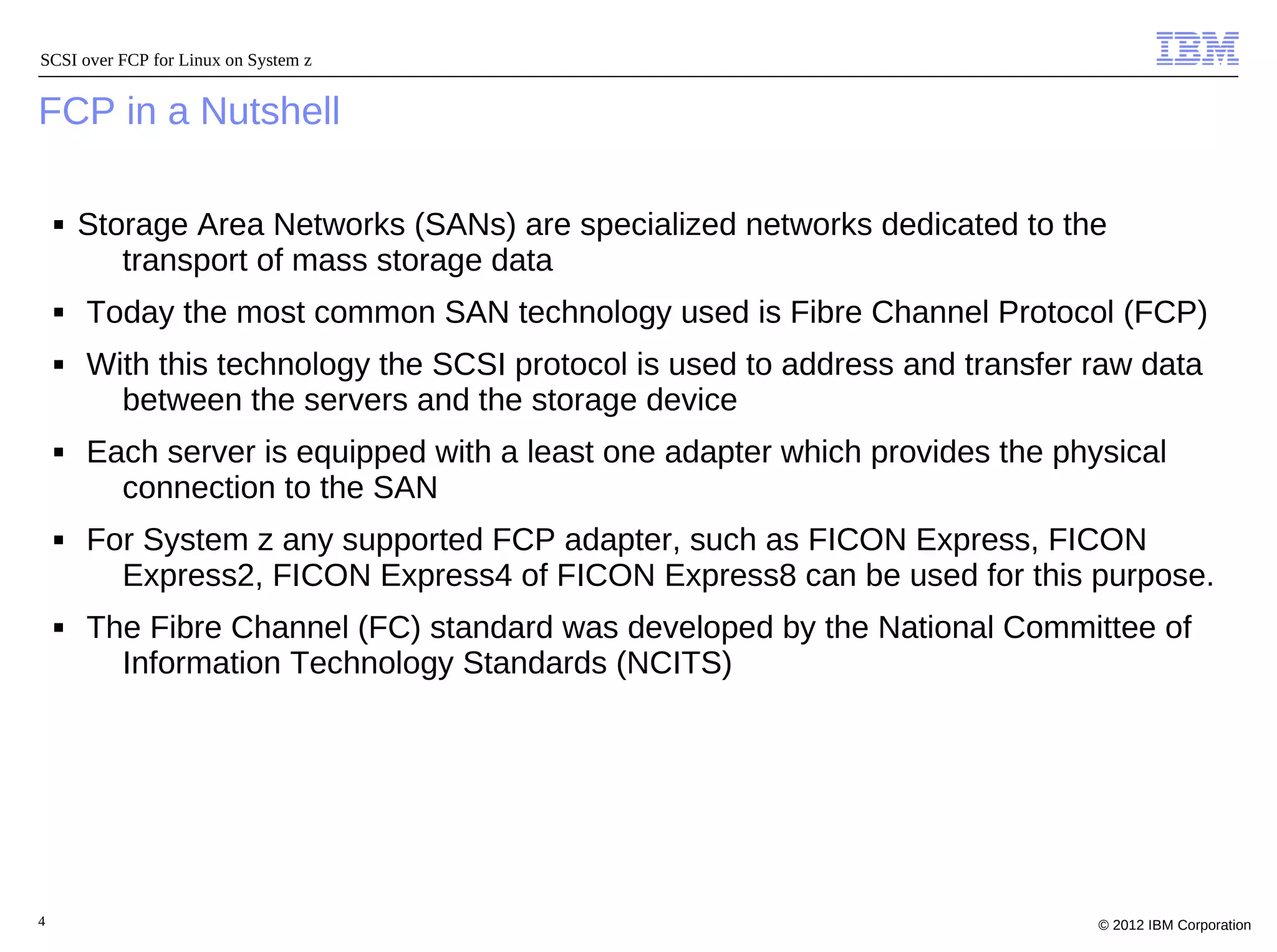 SCSI over FCP for Linux on System z


FCP in a Nutshell

    ■   Storage Area Networks (SANs) are specialized networks dedicated to the
           transport of mass storage data
    ■   Today the most common SAN technology used is Fibre Channel Protocol (FCP)
    ■   With this technology the SCSI protocol is used to address and transfer raw data
          between the servers and the storage device
    ■   Each server is equipped with a least one adapter which provides the physical
          connection to the SAN
    ■   For System z any supported FCP adapter, such as FICON Express, FICON
          Express2, FICON Express4 of FICON Express8 can be used for this purpose.
    ■   The Fibre Channel (FC) standard was developed by the National Committee of
          Information Technology Standards (NCITS)




4                                                                              © 2012 IBM Corporation
 