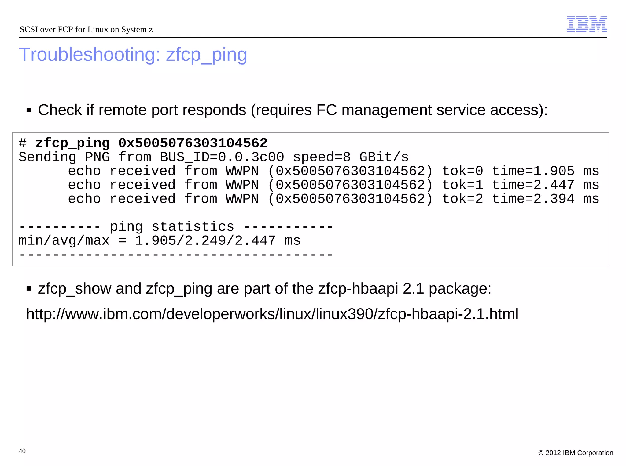 SCSI over FCP for Linux on System z


Troubleshooting: zfcp_ping

     ■   Check if remote port responds (requires FC management service access):

# zfcp_ping 0x5005076303104562
Sending PNG from BUS_ID=0.0.3c00 speed=8 GBit/s
      echo received from WWPN (0x5005076303104562) tok=0 time=1.905 ms
      echo received from WWPN (0x5005076303104562) tok=1 time=2.447 ms
      echo received from WWPN (0x5005076303104562) tok=2 time=2.394 ms

---------- ping statistics -----------
min/avg/max = 1.905/2.249/2.447 ms
--------------------------------------

     ■   zfcp_show and zfcp_ping are part of the zfcp-hbaapi 2.1 package:
     http://www.ibm.com/developerworks/linux/linux390/zfcp-hbaapi-2.1.html




40                                                                           © 2012 IBM Corporation
 