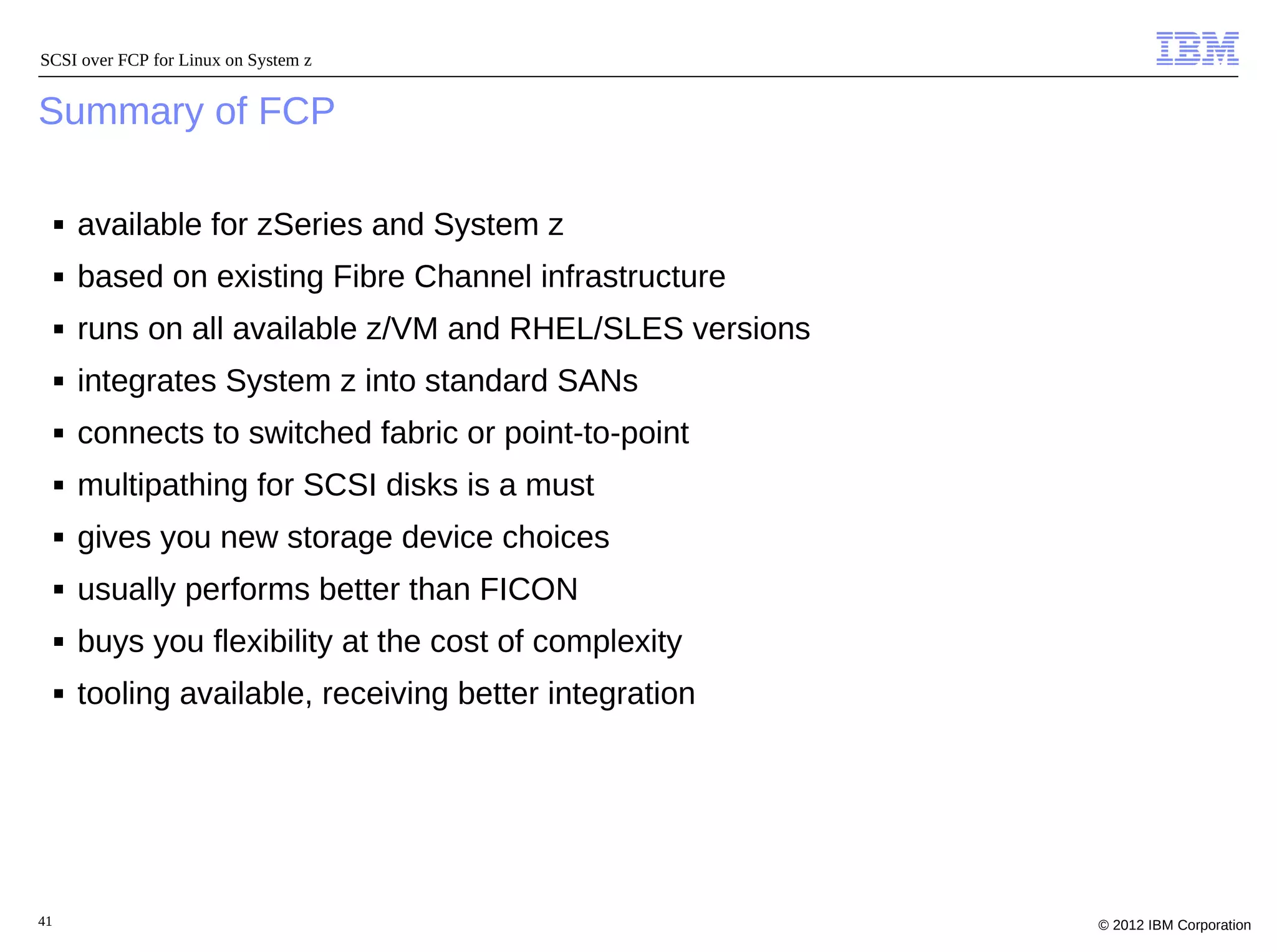 SCSI over FCP for Linux on System z


Summary of FCP

     ■   available for zSeries and System z
     ■   based on existing Fibre Channel infrastructure
     ■   runs on all available z/VM and RHEL/SLES versions
     ■   integrates System z into standard SANs
     ■   connects to switched fabric or point-to-point
     ■   multipathing for SCSI disks is a must
     ■   gives you new storage device choices
     ■   usually performs better than FICON
     ■   buys you flexibility at the cost of complexity
     ■   tooling available, receiving better integration




41                                                           © 2012 IBM Corporation
 