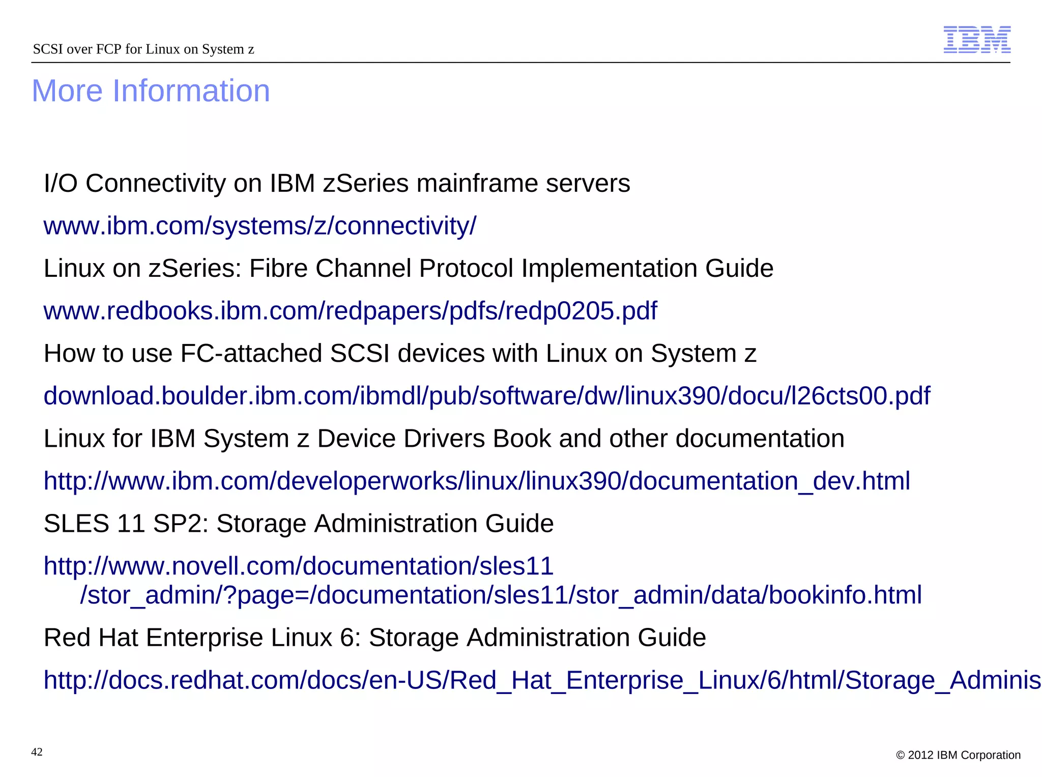 SCSI over FCP for Linux on System z


More Information

     I/O Connectivity on IBM zSeries mainframe servers
     www.ibm.com/systems/z/connectivity/
     Linux on zSeries: Fibre Channel Protocol Implementation Guide
     www.redbooks.ibm.com/redpapers/pdfs/redp0205.pdf
     How to use FC-attached SCSI devices with Linux on System z
     download.boulder.ibm.com/ibmdl/pub/software/dw/linux390/docu/l26cts00.pdf
     Linux for IBM System z Device Drivers Book and other documentation
     http://www.ibm.com/developerworks/linux/linux390/documentation_dev.html
     SLES 11 SP2: Storage Administration Guide
     http://www.novell.com/documentation/sles11
         /stor_admin/?page=/documentation/sles11/stor_admin/data/bookinfo.html
     Red Hat Enterprise Linux 6: Storage Administration Guide
     http://docs.redhat.com/docs/en-US/Red_Hat_Enterprise_Linux/6/html/Storage_Administ

42                                                                         © 2012 IBM Corporation
 