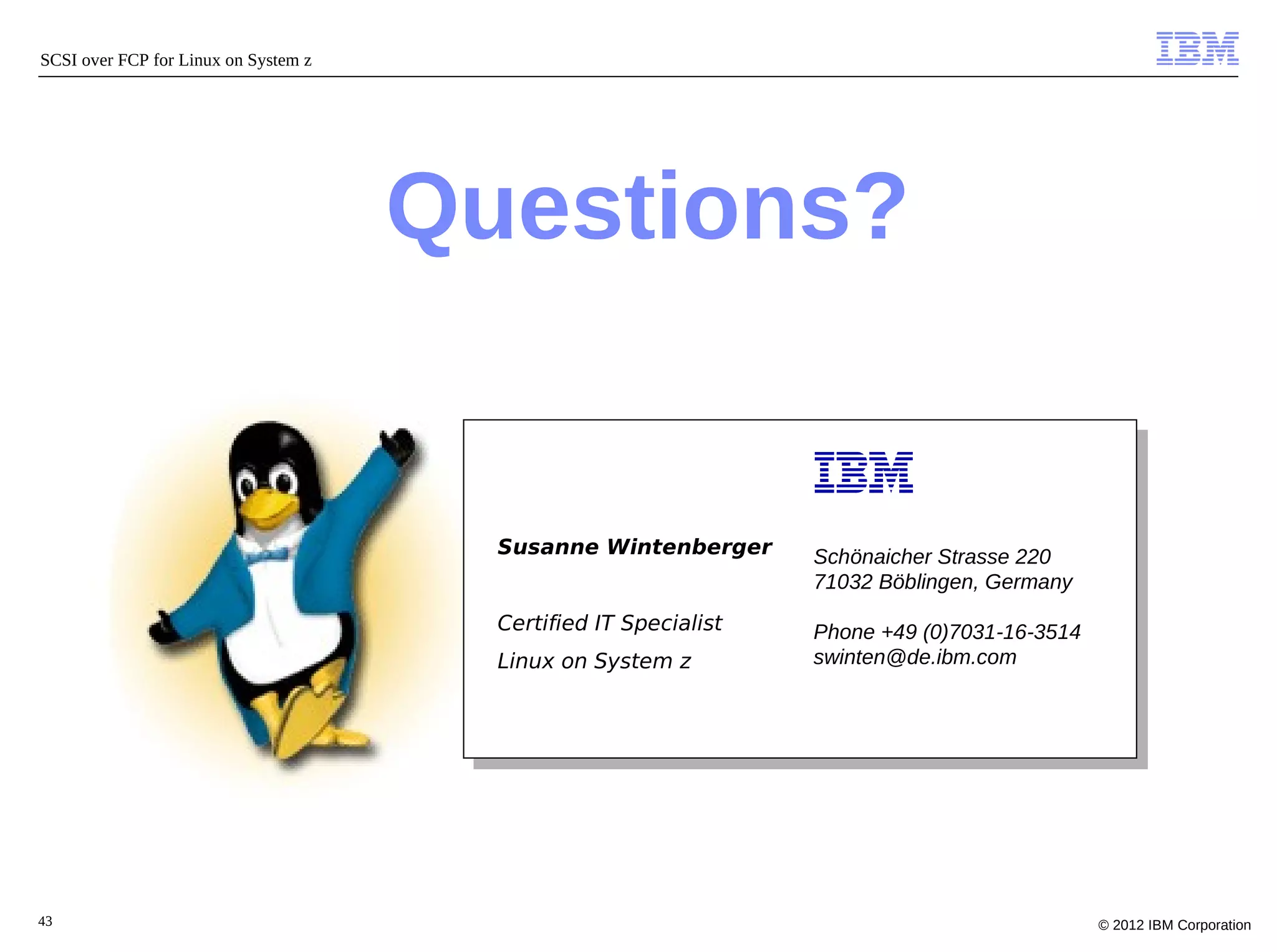SCSI over FCP for Linux on System z




                                      Questions?


                                        Susanne Wintenberger      Schönaicher Strasse 220
                                                                  71032 Böblingen, Germany
                                        Certified IT Specialist   Phone +49 (0)7031-16-3514
                                        Linux on System z         swinten@de.ibm.com




43                                                                                            © 2012 IBM Corporation
 