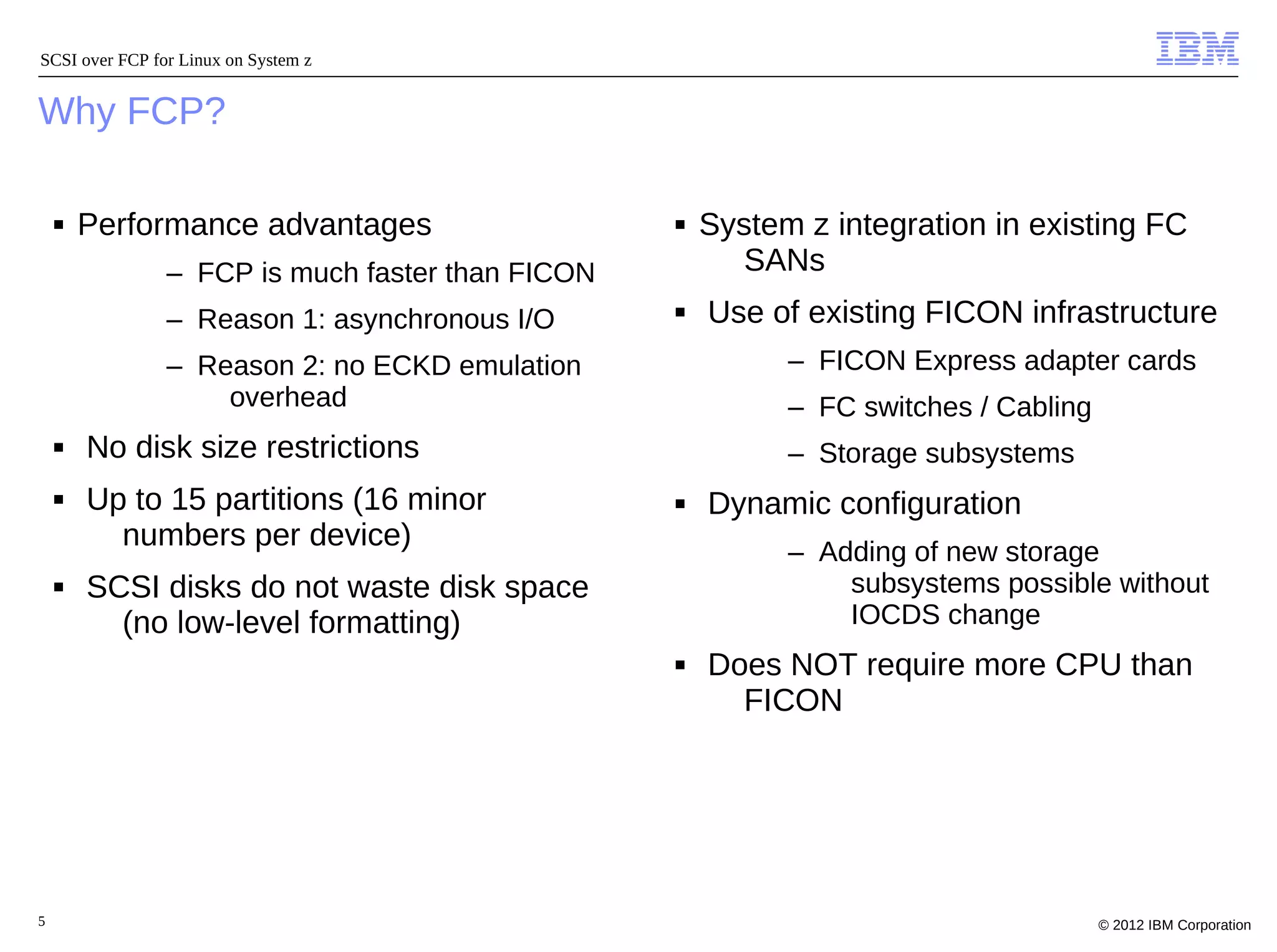 SCSI over FCP for Linux on System z


Why FCP?

    ■   Performance advantages                    ■   System z integration in existing FC
                – FCP is much faster than FICON          SANs
                – Reason 1: asynchronous I/O      ■   Use of existing FICON infrastructure
                – Reason 2: no ECKD emulation               – FICON Express adapter cards
                    overhead                                – FC switches / Cabling
    ■   No disk size restrictions                           – Storage subsystems
    ■   Up to 15 partitions (16 minor             ■   Dynamic configuration
          numbers per device)                               – Adding of new storage
    ■   SCSI disks do not waste disk space                      subsystems possible without
          (no low-level formatting)                             IOCDS change
                                                  ■   Does NOT require more CPU than
                                                        FICON




5                                                                                     © 2012 IBM Corporation
 