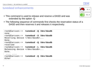 Linux on System z – the toolschain in a nutshell


tunedasd enhancements                                                                          6.1


                                                                                             11.2
     ■   This command is used to release and reserve a DASD and was
            extended by the option -Q
     ■   The following sequence of commands first checks the reservation status of a
            DASD and then reserves it and releases it respectively:

     root@larsson:~>                       tunedasd -Q /dev/dasdb
     none
     root@larsson:~>                       tunedasd -S /dev/dasdb
     Reserving device                      </dev/dasdb>...
     Done.
     root@larsson:~>                       tunedasd -Q /dev/dasdb
     reserved
     root@larsson:~>                       tunedasd -L /dev/dasdb
     Releasing device                      </dev/dasdb>...
     Done.
      .... ....
     root@larsson:~>                       tunedasd -Q /dev/dasdb
     Other


10                                                                              © 2012 IBM Corporation
 