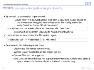 Linux on System z – the toolschain in a nutshell


CMSFS user space file system support (cont'd)

     ■   By default no conversion is performed
               – Mount with '-t' to convert all text files from EBCDIC to ASCII based on
                    the known text file types. cmsfs-fuse uses the configuration file
                    /etc/cmsfs­fuse/filetype.conf 
           root@larsson:~> cmsfs-fuse -t /dev/dasdb /mnt/cms
               – To convert all files from EBCDIC to ASCII, mount with '-a'
     ■   Use fusermount to unmount the file system again
           root@larsson:~> fusermount -u /mnt/cms

     ■   Be aware of the following restrictions:
              – Uppercase file names are enforced
              – Writing is only supported at the end of the file
              – Sparse files are not supported
              – The CMS file system does not support empty records. Cmsfs-fuse adds a
                   space to records that consist of a linefeed character only.

12                                                                                © 2012 IBM Corporation
 
