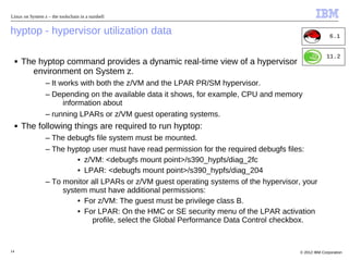 Linux on System z – the toolschain in a nutshell


hyptop - hypervisor utilization data                                                                     6.1


                                                                                                       11.2
     ■   The hyptop command provides a dynamic real-time view of a hypervisor
           environment on System z.
                 – It works with both the z/VM and the LPAR PR/SM hypervisor.
                 – Depending on the available data it shows, for example, CPU and memory
                       information about
                 – running LPARs or z/VM guest operating systems.
     ■   The following things are required to run hyptop:
                 – The debugfs file system must be mounted.
                 – The hyptop user must have read permission for the required debugfs files:
                          • z/VM: <debugfs mount point>/s390_hypfs/diag_2fc
                          • LPAR: <debugfs mount point>/s390_hypfs/diag_204
                 – To monitor all LPARs or z/VM guest operating systems of the hypervisor, your
                      system must have additional permissions:
                          • For z/VM: The guest must be privilege class B.
                          • For LPAR: On the HMC or SE security menu of the LPAR activation
                              profile, select the Global Performance Data Control checkbox.


14                                                                                        © 2012 IBM Corporation
 