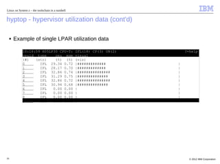 Linux on System z – the toolschain in a nutshell


hyptop - hypervisor utilization data (cont'd)

     ■   Example of single LPAR utilization data

            10:16:59 H05LP30 CPU-T:                IFL(18) CP(3) UN(2)       ?=help
            cpuid type     cpu mgm                 visual
            (#)   (str)    (%) (%)                 (vis)
            0       IFL 29.34 0.72                 |#############        |
            1       IFL 28.17 0.70                 |#############        |
            2       IFL 32.86 0.74                 |###############      |
            3       IFL 31.29 0.75                 |##############       |
            4       IFL 32.86 0.72                 |###############      |
            5       IFL 30.94 0.68                 |##############       |
            6       IFL   0.00 0.00                |                     |
            7       IFL   0.00 0.00                |                     |
            8       IFL   0.00 0.00                |                     |
            9       IFL   0.00 0.00                |                     |
            =:V:N       185.46 4.30




16                                                                             © 2012 IBM Corporation
 