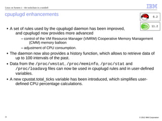 Linux on System z – the toolschain in a nutshell


cpuplugd enhancements                                                                            6.2


                                                                                               11.2
     ■   A set of rules used by the cpuplugd daemon has been improved,
            and cpuplugd now provides more advanced
                 – control of the VM Resource Manager (VMRM) Cooperative Memory Management
                      (CMM) memory balloon
                 – adjustment of CPU consumption.
     ■   The daemon now also provides a history function, which allows to retrieve data of
            up to 100 intervals of the past.
     ■   Data from the /proc/vmstat, /proc/meminfo, /proc/stat and
            /proc/loadavg files can now be used in cpuplugd rules and in user-defined
            variables.
     ■   A new cpustat.total_ticks variable has been introduced, which simplifies user-
            defined CPU percentage calculations.




19                                                                                © 2012 IBM Corporation
 