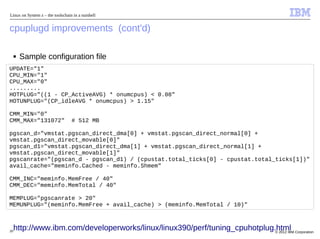 Linux on System z – the toolschain in a nutshell


cpuplugd improvements (cont'd)

     ■   Sample configuration file
UPDATE="1"
CPU_MIN="1"
CPU_MAX="0"
.........
HOTPLUG="((1 - CP_ActiveAVG) * onumcpus) < 0.08"
HOTUNPLUG="(CP_idleAVG * onumcpus) > 1.15"

CMM_MIN="0"
CMM_MAX="131072"                  # 512 MB

pgscan_d="vmstat.pgscan_direct_dma[0] + vmstat.pgscan_direct_normal[0] +
vmstat.pgscan_direct_movable[0]"
pgscan_d1="vmstat.pgscan_direct_dma[1] + vmstat.pgscan_direct_normal[1] +
vmstat.pgscan_direct_movable[1]"
pgscanrate="(pgscan_d - pgscan_d1) / (cpustat.total_ticks[0] - cpustat.total_ticks[1])"
avail_cache="meminfo.Cached - meminfo.Shmem"

CMM_INC="meminfo.MemFree / 40"
CMM_DEC="meminfo.MemTotal / 40"

MEMPLUG="pgscanrate > 20"
MEMUNPLUG="(meminfo.MemFree + avail_cache) > (meminfo.MemTotal / 10)"



20
     http://www.ibm.com/developerworks/linux/linux390/perf/tuning_cpuhotplug.html Corporation
                                                                             © 2012 IBM
 