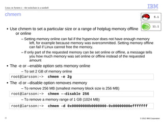 Linux on System z – the toolschain in a nutshell


chmem                                                                                                      6.1


                                                                                                         11.1
     ■   Use chmem to set a particular size or a range of hotplug memory offline
           or online
                 – Setting memory online can fail if the hypervisor does not have enough memory
                       left, for example because memory was overcommitted. Setting memory offline
                       can fail if Linux cannot free the memory.
                 – If only part of the requested memory can be set online or offline, a message tells
                       you how much memory was set online or offline instead of the requested
                       amount
     ■   The -e or –enable option sets memory online
              – To set 2 GB of memory online
         root@larsson:~> chmem -e 2g
     ■   The -d or –disable option removes memory
              – To remove 256 MB (smallest memory block size is 256 MB)
         root@larsson:~> chmem --disable 256
                 – To remove a memory range of 1 GB (1024 MB)
         root@larsson:~>                       chmem -d 0x00000000b0000000-0x00000000efffffff


21                                                                                          © 2012 IBM Corporation
 
