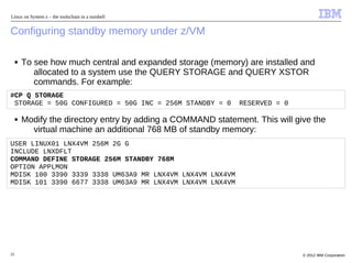 Linux on System z – the toolschain in a nutshell


Configuring standby memory under z/VM

     ■   To see how much central and expanded storage (memory) are installed and
            allocated to a system use the QUERY STORAGE and QUERY XSTOR
            commands. For example:
#CP Q STORAGE
 STORAGE = 50G CONFIGURED = 50G INC = 256M STANDBY = 0         RESERVED = 0

     ■   Modify the directory entry by adding a COMMAND statement. This will give the
           virtual machine an additional 768 MB of standby memory:
USER LINUX01 LNX4VM 256M 2G G
INCLUDE LNXDFLT
COMMAND DEFINE STORAGE 256M STANDBY 768M
OPTION APPLMON
MDISK 100 3390 3339 3338 UM63A9 MR LNX4VM LNX4VM LNX4VM
MDISK 101 3390 6677 3338 UM63A9 MR LNX4VM LNX4VM LNX4VM




22                                                                             © 2012 IBM Corporation
 