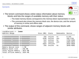 Linux on System z – the toolschain in a nutshell


lsmem                                                                                                   6.1


                                                                                                      11.1
     ■   The lsmem command shows online status information about memory
           blocks and lists the ranges of available memory with their status.
                 – The listed memory blocks correspond to the memory block representation in sysfs.
                 – The command also shows the memory block size, the device size, and the amount
                     of memory in online and offline state.
     ■   The output of this command, shows ranges of adjacent memory blocks with
           similar attributes.
root@larsson:~> lsmem
Address Range                          Size (MB) State     Removable Device
===============================================================================
0x0000000000000000-0x000000000fffffff        256 online    no         0-255
0x0000000010000000-0x000000006fffffff       1536 online    yes        256-1791
0x0000000070000000-0x000000008fffffff        512 online    no         1792-2303
0x0000000090000000-0x00000000afffffff        512 online    yes        2304-2815
0x00000000b0000000-0x00000000efffffff       1024 offline -            2816-3839
0x00000000f0000000-0x00000000ffffffff        256 online    no         3840-4095
Memory device size : 1 MB
Memory block size   : 256 MB
Total online memory : 3072 MB
Total offline memory: 1024 MB

23                                                                                       © 2012 IBM Corporation
 