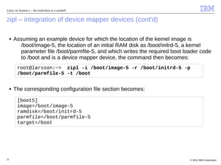 Linux on System z – the toolschain in a nutshell


zipl – integration of device mapper devices (cont'd)

     ■   Assuming an example device for which the location of the kernel image is
            /boot/image-5, the location of an initial RAM disk as /boot/initrd-5, a kernel
            parameter file /boot/parmfile-5, and which writes the required boot loader code
            to /boot and is a device mapper device, the command then becomes:
          root@larsson:~> zipl -i /boot/image-5 -r /boot/initrd-5 -p
          /boot/parmfile-5 -t /boot


     ■   The corresponding configuration file section becomes:

          [boot5]
          image=/boot/image-5
          ramdisk=/boot/initrd-5
          parmfile=/boot/parmfile-5
          target=/boot




25                                                                                © 2012 IBM Corporation
 