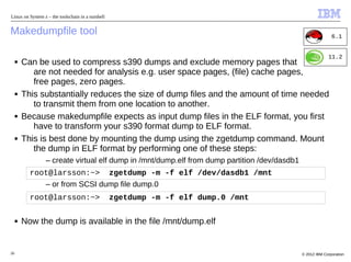 Linux on System z – the toolschain in a nutshell


Makedumpfile tool                                                                                            6.1


                                                                                                           11.2
     ■   Can be used to compress s390 dumps and exclude memory pages that
            are not needed for analysis e.g. user space pages, (file) cache pages,
            free pages, zero pages.
     ■   This substantially reduces the size of dump files and the amount of time needed
            to transmit them from one location to another.
     ■   Because makedumpfile expects as input dump files in the ELF format, you first
            have to transform your s390 format dump to ELF format.
     ■   This is best done by mounting the dump using the zgetdump command. Mount
            the dump in ELF format by performing one of these steps:
                 – create virtual elf dump in /mnt/dump.elf from dump partition /dev/dasdb1
           root@larsson:~> zgetdump -m -f elf /dev/dasdb1 /mnt
              – or from SCSI dump file dump.0
           root@larsson:~>                         zgetdump -m -f elf dump.0 /mnt

     ■   Now the dump is available in the file /mnt/dump.elf


26                                                                                            © 2012 IBM Corporation
 