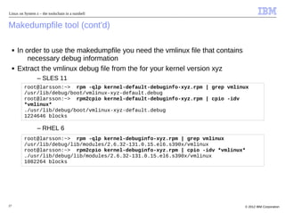 Linux on System z – the toolschain in a nutshell


Makedumpfile tool (cont'd)

     ■   In order to use the makedumpfile you need the vmlinux file that contains
             necessary debug information
     ■   Extract the vmlinux debug file from the for your kernel version xyz
                 – SLES 11
           root@larsson:~> rpm -qlp kernel-default-debuginfo-xyz.rpm | grep vmlinux
           /usr/lib/debug/boot/vmlinux-xyz-default.debug
           root@larsson:~> rpm2cpio kernel-default-debuginfo-xyz.rpm | cpio -idv
           *vmlinux*
           ./usr/lib/debug/boot/vmlinux-xyz-default.debug
           1224646 blocks

                 – RHEL 6
           root@larsson:~> rpm -qlp kernel-debuginfo-xyz.rpm | grep vmlinux
           /usr/lib/debug/lib/modules/2.6.32-131.0.15.el6.s390x/vmlinux
           root@larsson:~> rpm2cpio kernel-debuginfo-xyz.rpm | cpio -idv *vmlinux*
           ./usr/lib/debug/lib/modules/2.6.32-131.0.15.el6.s390x/vmlinux
           1082264 blocks




27                                                                                  © 2012 IBM Corporation
 