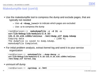 Linux on System z – the toolschain in a nutshell


Makedumpfile tool (cont'd)

     ■   Use the makedumpfile tool to compress the dump and exclude pages, that are
           typically not needed
                 – Use ­d <dump_level> to indicate which pages are excluded
                 – Use ­c to compress the dump

           root@larsson:~> makedumpfile -c -d 31 -x
           usr/lib/debug/lib/modules/2.6.32-
           131.0.15.el6.s390x/vmlinux /mnt/dump.elf dump.kdump
           Copying data                       : [100 %]
           The dumpfile is saved to dump.kdump.
           makedumpfile Completed.
     ■   For initial problem analysis, extract kernel log and send it to your service
            organization
           root@larsson:~> makedumpfile --dump-dmesg -x
           usr/lib/debug/lib/modules/2.6.32-131.0.15.el6.s390x/vmlinux
           /mnt/dump.elf kernel.log

     ■   unmount elf dump
           root@larsson:~>                   zgetdump -u /mnt
28                                                                                      © 2012 IBM Corporation
 