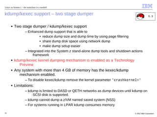 Linux on System z – the toolschain in a nutshell


kdump/kexec support – two stage dumper                                                                     6.3


       ■   Two stage dumper / kdump/kexec support
                       – Enhanced dump support that is able to
                                 • reduce dump size and dump time by using page filtering
                                 • share dump disk space using network dump
                                 • make dump setup easier
                       – Integrated into the System z stand-alone dump tools and shutdown actions
                             framework
       ■   kdump/kexec kernel dumping mechanism is enabled as a Technology
              Preview
       ■   Any system with more than 4 GB of memory has the kexec/kdump
              mechanism enabled.
                       – To disable kexec/kdump remove the kernel parameter 'crashkernel='
       ■   Limitations:
                       – kdump is limited to DASD or QETH networks as dump devices until kdump on
                            SCSI disk is supported.
                       – kdump cannot dump a z/VM named saved system (NSS)
                       – For systems running in LPAR kdump consumes memory

29                                                                                          © 2012 IBM Corporation
 