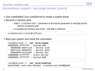 Linux on System z – the toolschain in a nutshell


kdump/kexec support – two stage dumper (cont'd)

     ■   Use a preloaded Linux crashkernel to create a system dump
     ■   Reserve a memory area
                 – Add a 'crashkernel=' parameter to the kernel parameter in /etc/zipl.conf to
                      reserve a memory area
                 – A crashkernel memory size of 64 - 128 MiB is sufficient

           crashkernel=<size>@<offset>

     ■   Boot your system and check the reservation
           root@larsson:~> cat /proc/iomem
           00000000-3fffffff : System RAM
             00000000-005f1143 : Kernel code
             005f1144-00966497 : Kernel data
             00b66000-014c4e9f : Kernel bss
           40000000-47ffffff : Crash kernel
           48000000-7fffffff : System RAM

           root@larsson:~> cat /proc/cmdline
           dasd=eb90 root=/dev/dasda1 crashkernel=256M@256M
30                                                                                      © 2012 IBM Corporation
 