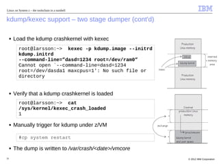 Linux on System z – the toolschain in a nutshell


kdump/kexec support – two stage dumper (cont'd)

     ■   Load the kdump crashkernel with kexec
           root@larsson:~> kexec -p kdump.image --initrd
           kdump.initrd
           --command-line=”dasd=1234 root=/dev/ram0”
           Cannot open `--command-line=dasd=1234
           root=/dev/dasda1 maxcpus=1': No such file or
           directory


     ■   Verify that a kdump crashkernel is loaded
           root@larsson:~> cat
           /sys/kernel/kexec_crash_loaded
           1

     ■   Manually trigger for kdump under z/VM

           #cp system restart

     ■   The dump is written to /var/crash/<date>/vmcore
31                                                         © 2012 IBM Corporation
 