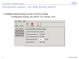 Linux on System z – the toolschain in a nutshell


kdump/kexec support – two stage dumper (cont'd)

     ■   Configure kdump using system-config-kdump
                 – Configuration changes are saved in /etc/kdump.conf




32                                                                      © 2012 IBM Corporation
 